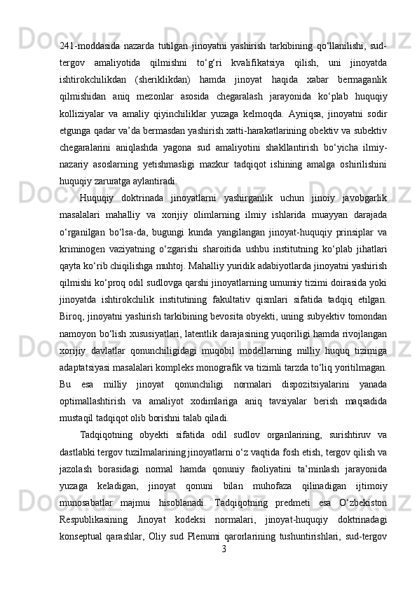 241-moddasida   nazarda   tutilgan   jinoyatni   yashirish   tarkibining   qo‘llanilishi,   sud-
tergov   amaliyotida   qilmishni   to‘g‘ri   kvalifikatsiya   qilish,   uni   jinoyatda
ishtirokchilikdan   (sheriklikdan)   hamda   jinoyat   haqida   xabar   bermaganlik
qilmishidan   aniq   mezonlar   asosida   chegaralash   jarayonida   ko‘plab   huquqiy
kolliziyalar   va   amaliy   qiyinchiliklar   yuzaga   kelmoqda.   Ayniqsa,   jinoyatni   sodir
etgunga qadar va’da bermasdan yashirish xatti-harakatlarining obektiv va subektiv
chegaralarini   aniqlashda   yagona   sud   amaliyotini   shakllantirish   bo‘yicha   ilmiy-
nazariy   asoslarning   yetishmasligi   mazkur   tadqiqot   ishining   amalga   oshirilishini
huquqiy zaruratga aylantiradi.
Huquqiy   doktrinada   jinoyatlarni   yashirganlik   uchun   jinoiy   javobgarlik
masalalari   mahalliy   va   xorijiy   olimlarning   ilmiy   ishlarida   muayyan   darajada
o‘rganilgan   bo‘lsa-da,   bugungi   kunda   yangilangan   jinoyat-huquqiy   prinsiplar   va
kriminogen   vaziyatning   o‘zgarishi   sharoitida   ushbu   institutning   ko‘plab   jihatlari
qayta ko‘rib chiqilishga muhtoj. Mahalliy yuridik adabiyotlarda jinoyatni yashirish
qilmishi ko‘proq odil sudlovga qarshi jinoyatlarning umumiy tizimi doirasida yoki
jinoyatda   ishtirokchilik   institutining   fakultativ   qismlari   sifatida   tadqiq   etilgan.
Biroq, jinoyatni yashirish tarkibining bevosita obyekti, uning subyektiv tomondan
namoyon bo‘lish xususiyatlari, latentlik darajasining yuqoriligi hamda rivojlangan
xorijiy   davlatlar   qonunchiligidagi   muqobil   modellarning   milliy   huquq   tizimiga
adaptatsiyasi masalalari kompleks monografik va tizimli tarzda to‘liq yoritilmagan.
Bu   esa   milliy   jinoyat   qonunchiligi   normalari   dispozitsiyalarini   yanada
optimallashtirish   va   amaliyot   xodimlariga   aniq   tavsiyalar   berish   maqsadida
mustaqil tadqiqot olib borishni talab qiladi.
Tadqiqotning   obyekti   sifatida   odil   sudlov   organlarining,   surishtiruv   va
dastlabki tergov tuzilmalarining jinoyatlarni o‘z vaqtida fosh etish, tergov qilish va
jazolash   borasidagi   normal   hamda   qonuniy   faoliyatini   ta’minlash   jarayonida
yuzaga   keladigan,   jinoyat   qonuni   bilan   muhofaza   qilinadigan   ijtimoiy
munosabatlar   majmui   hisoblanadi.   Tadqiqotning   predmeti   esa   O‘zbekiston
Respublikasining   Jinoyat   kodeksi   normalari,   jinoyat-huquqiy   doktrinadagi
konseptual   qarashlar,   Oliy   sud   Plenumi   qarorlarining   tushuntirishlari,   sud-tergov
3 
