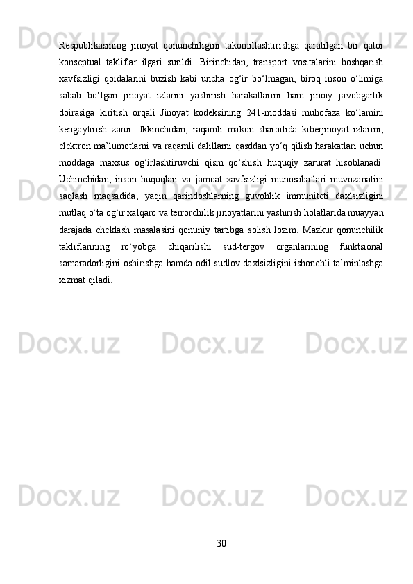 Respublikasining   jinoyat   qonunchiligini   takomillashtirishga   qaratilgan   bir   qator
konseptual   takliflar   ilgari   surildi.   Birinchidan,   transport   vositalarini   boshqarish
xavfsizligi   qoidalarini   buzish   kabi   uncha   og‘ir   bo‘lmagan,   biroq   inson   o‘limiga
sabab   bo‘lgan   jinoyat   izlarini   yashirish   harakatlarini   ham   jinoiy   javobgarlik
doirasiga   kiritish   orqali   Jinoyat   kodeksining   241-moddasi   muhofaza   ko‘lamini
kengaytirish   zarur.   Ikkinchidan,   raqamli   makon   sharoitida   kiberjinoyat   izlarini,
elektron ma’lumotlarni va raqamli dalillarni qasddan yo‘q qilish harakatlari uchun
moddaga   maxsus   og‘irlashtiruvchi   qism   qo‘shish   huquqiy   zarurat   hisoblanadi.
Uchinchidan,   inson   huquqlari   va   jamoat   xavfsizligi   munosabatlari   muvozanatini
saqlash   maqsadida,   yaqin   qarindoshlarning   guvohlik   immuniteti   daxlsizligini
mutlaq o‘ta og‘ir xalqaro va terrorchilik jinoyatlarini yashirish holatlarida muayyan
darajada   cheklash   masalasini   qonuniy   tartibga   solish   lozim.   Mazkur   qonunchilik
takliflarining   ro‘yobga   chiqarilishi   sud-tergov   organlarining   funktsional
samaradorligini oshirishga hamda odil sudlov daxlsizligini ishonchli ta’minlashga
xizmat qiladi.
30 