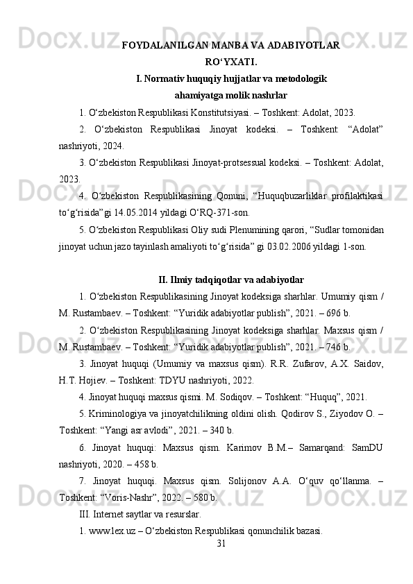 FOYDALANILGAN MANBA VA ADABIYOTLAR
RO‘YXATI.
I. Normativ huquqiy hujjatlar va metodologik
ahamiyatga molik nashrlar
1.  O‘zbekiston Respublikasi Konstitutsiyasi. – Toshkent: Adolat, 2023.
2.   O‘zbekiston   Respublikasi   Jinoyat   kodeksi.   –   Toshkent:   “Adolat”
nashriyoti, 2024.
3. O‘zbekiston Respublikasi Jinoyat-protsessual kodeksi. – Toshkent: Adolat,
2023.
4.   O zbekiston   Respublikasining   Qonuni,   “Huquqbuzarliklar   profilaktikasiʻ
to g risida”gi 14.05.2014 yildagi O‘RQ-371-son.	
ʻ ʻ
5.  O zbekiston Respublikasi Oliy sudi Plenumining qarori, 	
ʻ “Sudlar tomonidan
jinoyat uchun jazo tayinlash amaliyoti to g risida” gi 03.02.2006 yildagi 1-son	
ʻ ʻ .
II. Ilmiy tadqiqotlar va adabiyotlar
1.   O zbekiston Respublikasining Jinoyat kodeksiga sharhlar. Umumiy qism /	
ʻ
M. Rustambaev. – Toshkent: “Yuridik adabiyotlar publish”, 2021. – 696 b .
2.   O zbekiston   Respublikasining   Jinoyat   kodeksiga   sharhlar.   Maxsus   qism   /
ʻ
M. Rustambaev. – Toshkent: “Yuridik adabiyotlar publish”, 2021. – 746 b .
3.   Jinoyat   huquqi   (Umumiy   va   maxsus   qism).   R.R.   Zufarov,   A.X.   Saidov,
H.T. Hojiev. – Toshkent: TDYU nashriyoti, 2022.
4. Jinoyat huquqi maxsus qismi. M. Sodiqov. – Toshkent: “Huquq”, 2021.
5. Kriminologiya va jinoyatchilikning oldini olish. Qodirov S., Ziyodov O. –
Toshkent: “Yangi asr avlodi”, 2021. – 340 b.
6.   Jinoyat   huquqi:   Maxsus   qism.   Karimov   B.M.–   Samarqand:   SamDU
nashriyoti, 2020. – 458 b.
7.   Jinoyat   huquqi.   Maxsus   qism.   Solijonov   A.A.   O‘quv   qo‘llanma.   –
Toshkent: “Voris-Nashr”, 2022. – 580 b.
III. Internet saytlar va resurslar.
1. www.lex.uz  –  O‘zbekiston Respublikasi qonunchilik bazasi.
31 