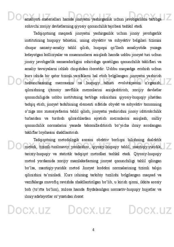 amaliyoti   materiallari   hamda   jinoyatni   yashirganlik   uchun   javobgarlikni   tartibga
soluvchi xorijiy davlatlarning qiyosiy qonunchilik tajribasi tashkil etadi.
Tadqiqotning   maqsadi   jinoyatni   yashirganlik   uchun   jinoiy   javobgarlik
institutining   huquqiy   tabiatini,   uning   obyektiv   va   subyektiv   belgilari   tizimini
chuqur   nazariy-amaliy   tahlil   qilish,   huquqni   qo‘llash   amaliyotida   yuzaga
kelayotgan kolliziyalar va muammolarni aniqlash hamda ushbu jinoyat turi uchun
jinoiy   javobgarlik   samaradorligini   oshirishga   qaratilgan   qonunchilik   takliflari   va
amaliy   tavsiyalarni   ishlab   chiqishdan   iboratdir.   Ushbu   maqsadga   erishish   uchun
kurs   ishida   bir   qator   tizimli   vazifalarni   hal   etish   belgilangan:   jinoyatni   yashirish
tushunchasining   mazmunini   va   huquqiy   tabiati   evolutsiyasini   o‘rganish;
qilmishning   ijtimoiy   xavflilik   mezonlarini   aniqlashtirish;   xorijiy   davlatlar
qonunchiligida   ushbu   institutning   tartibga   solinishini   qiyosiy-huquqiy   jihatdan
tadqiq   etish;   jinoyat   tarkibining   elementi   sifatida   obyekt   va   subyektiv   tomonning
o‘ziga   xos   xususiyatlarini   tahlil   qilish;   jinoyatni   yashirishni   jinoiy   ishtirokchilik
turlaridan   va   turdosh   qilmishlardan   ajratish   mezonlarini   aniqlash;   milliy
qonunchilik   normalarini   yanada   takomillashtirish   bo‘yicha   ilmiy   asoslangan
takliflar loyihasini shakllantirish.
Tadqiqotning   metodologik   asosini   obektiv   borliqni   bilishning   dialektik
metodi,   tizimli-tuzilmaviy   yondashuv,   qiyosiy-huquqiy   tahlil,   mantiqiy-yuridik,
tarixiy-huquqiy   va   statistik   tadqiqot   metodlari   tashkil   etadi.   Qiyosiy-huquqiy
metod   yordamida   xorijiy   mamlakatlarning   jinoyat   qonunchiligi   tahlil   qilingan
bo‘lsa,   mantiqiy-yuridik   metod   Jinoyat   kodeksi   normalarining   tizimli   talqin
qilinishini   ta’minladi.   Kurs   ishining   tarkibiy   tuzilishi   belgilangan   maqsad   va
vazifalarga   muvofiq   ravishda   shakllantirilgan   bo‘lib,   u   kirish   qismi,   ikkita   asosiy
bob   (to‘rtta   bo‘lim),   xulosa   hamda   foydalanilgan   normativ-huquqiy   hujjatlar   va
ilmiy adabiyotlar ro‘yxatidan iborat.
4 