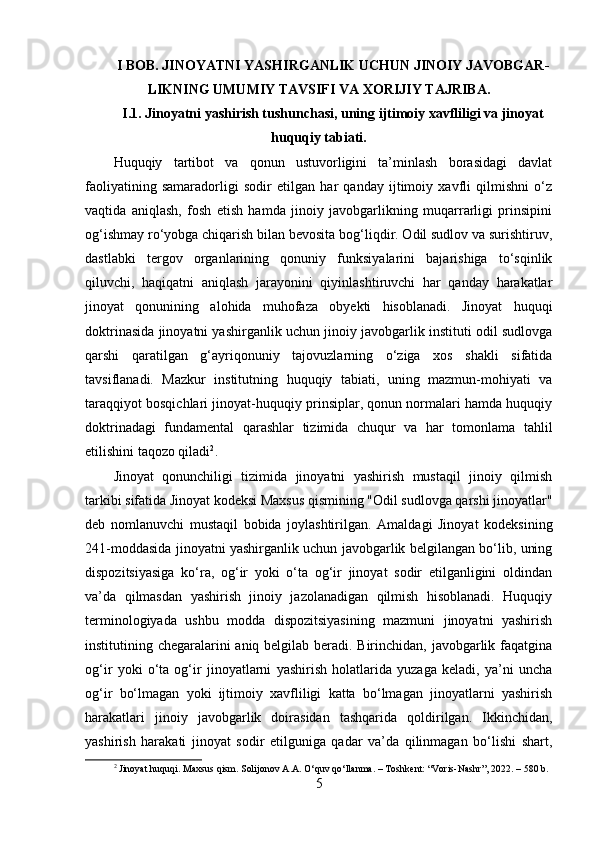 I BOB. JINOYATNI YASHIRGANLIK UCHUN JINOIY JAVOBGAR-
LIKNING UMUMIY TAVSIFI VA XORIJIY TAJRIBA.
I.1. Jinoyatni yashirish tushunchasi, uning ijtimoiy xavfliligi va jinoyat
huquqiy tabiati.
Huquqiy   tartibot   va   qonun   ustuvorligini   ta’minlash   borasidagi   davlat
faoliyatining   samaradorligi   sodir   etilgan   har   qanday   ijtimoiy   xavfli   qilmishni   o‘z
vaqtida   aniqlash,   fosh   etish   hamda   jinoiy   javobgarlikning   muqarrarligi   prinsipini
og‘ishmay ro‘yobga chiqarish bilan bevosita bog‘liqdir. Odil sudlov va surishtiruv,
dastlabki   tergov   organlarining   qonuniy   funksiyalarini   bajarishiga   to‘sqinlik
qiluvchi,   haqiqatni   aniqlash   jarayonini   qiyinlashtiruvchi   har   qanday   harakatlar
jinoyat   qonunining   alohida   muhofaza   obyekti   hisoblanadi.   Jinoyat   huquqi
doktrinasida jinoyatni yashirganlik uchun jinoiy javobgarlik instituti odil sudlovga
qarshi   qaratilgan   g‘ayriqonuniy   tajovuzlarning   o‘ziga   xos   shakli   sifatida
tavsiflanadi.   Mazkur   institutning   huquqiy   tabiati,   uning   mazmun-mohiyati   va
taraqqiyot bosqichlari jinoyat-huquqiy prinsiplar, qonun normalari hamda huquqiy
doktrinadagi   fundamental   qarashlar   tizimida   chuqur   va   har   tomonlama   tahlil
etilishini taqozo qiladi 2
.
Jinoyat   qonunchiligi   tizimida   jinoyatni   yashirish   mustaqil   jinoiy   qilmish
tarkibi sifatida Jinoyat kodeksi Maxsus qismining "Odil sudlovga qarshi jinoyatlar"
deb   nomlanuvchi   mustaqil   bobida   joylashtirilgan.   Amaldagi   Jinoyat   kodeksining
241-moddasida jinoyatni yashirganlik uchun javobgarlik belgilangan bo‘lib, uning
dispozitsiyasiga   ko‘ra,   og‘ir   yoki   o‘ta   og‘ir   jinoyat   sodir   etilganligini   oldindan
va’da   qilmasdan   yashirish   jinoiy   jazolanadigan   qilmish   hisoblanadi.   Huquqiy
terminologiyada   ushbu   modda   dispozitsiyasining   mazmuni   jinoyatni   yashirish
institutining chegaralarini  aniq belgilab beradi. Birinchidan, javobgarlik faqatgina
og‘ir   yoki   o‘ta   og‘ir   jinoyatlarni   yashirish   holatlarida   yuzaga   keladi,   ya’ni   uncha
og‘ir   bo‘lmagan   yoki   ijtimoiy   xavfliligi   katta   bo‘lmagan   jinoyatlarni   yashirish
harakatlari   jinoiy   javobgarlik   doirasidan   tashqarida   qoldirilgan.   Ikkinchidan,
yashirish   harakati   jinoyat   sodir   etilguniga   qadar   va’da   qilinmagan   bo‘lishi   shart,
2
 Jinoyat huquqi. Maxsus qism. Solijonov A.A. O‘quv qo‘llanma. – Toshkent: “Voris-Nashr”, 2022. – 580 b.
5 