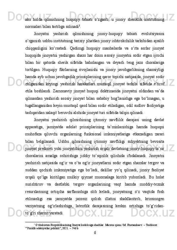 aks   holda   qilmishning   huquqiy   tabiati   o‘zgarib,   u   jinoiy   sheriklik   institutining
normalari bilan tartibga solinadi 3
.
Jinoyatni   yashirish   qilmishining   jinoiy-huquqiy   tabiati   evolutsiyasini
o‘rganish ushbu institutning tarixiy jihatdan jinoiy ishtirokchilik tarkibidan ajralib
chiqqanligini   ko‘rsatadi.   Qadimgi   huquqiy   manbalarda   va   o‘rta   asrlar   jinoyat
huquqida   jinoyatni   yashirgan   shaxs   har   doim   asosiy   jinoyatni   sodir   etgan   ijrochi
bilan   bir   qatorda   sherik   sifatida   baholangan   va   deyarli   teng   jazo   choralariga
tortilgan.   Huquqiy   fikrlarning   rivojlanishi   va   jinoiy   javobgarlikning   shaxsiyligi
hamda ayb uchun javobgarlik prinsiplarining qaror topishi natijasida, jinoyat sodir
etilganidan   keyingi   yashirish   harakatlari   mustaqil   jinoyat   tarkibi   sifatida   e’tirof
etila   boshlandi.   Zamonaviy   jinoyat   huquqi   doktrinasida   jinoyatni   oldindan   va’da
qilmasdan   yashirish   asosiy   jinoyat   bilan   sababiy   bog‘lanishga   ega   bo‘lmagan,   u
tugallanganidan keyin mustaqil qasd bilan sodir etiladigan, odil sudlov faoliyatiga
tashqaridan xalaqit beruvchi alohida jinoyat turi sifatida talqin qilinadi.
Jinoyatni   yashirish   qilmishining   ijtimoiy   xavflilik   darajasi   uning   davlat
apparatiga,   jamiyatda   adolat   prinsiplarining   ta’minlanishiga   hamda   huquqni
muhofaza   qiluvchi   organlarning   funksional   imkoniyatlariga   etkazadigan   zarari
bilan   belgilanadi.   Ushbu   qilmishning   ijtimoiy   xavfliligi   subyektning   bevosita
jinoyat predmeti yoki jinoyatchini yashirish orqali davlatning jinoiy-huquqiy ta’sir
choralarini   amalga   oshirishiga   jiddiy   to‘sqinlik   qilishida   ifodalanadi.   Jinoyatni
yashirish   natijasida   og‘ir   va   o‘ta   og‘ir   jinoyatlarni   sodir   etgan   shaxslar   tergov   va
suddan   qochish   imkoniyatiga   ega   bo‘ladi,   dalillar   yo‘q   qilinadi,   jinoiy   faoliyat
orqali   qo‘lga   kiritilgan   mulkiy   qiymat   muomalaga   kiritib   yuboriladi.   Bu   holat
surishtiruv   va   dastlabki   tergov   organlarining   vaqt   hamda   moddiy-texnik
resurslarining   ortiqcha   sarflanishiga   olib   keladi,   jinoyatning   o‘z   vaqtida   fosh
etilmasligi   esa   jamiyatda   jazosiz   qolish   illatini   shakllantirib,   kriminogen
vaziyatning   og‘irlashishiga,   latentlik   darajasining   keskin   ortishiga   to‘g‘ridan-
to‘g‘ri sharoit yaratadi.
3
 O zbekiston Respublikasining Jinoyat kodeksiga sharhlar. Maxsus qism / M. Rustambaev. – Toshkent: ʻ
“Yuridik adabiyotlar publish”, 2021. – 746 b
6 