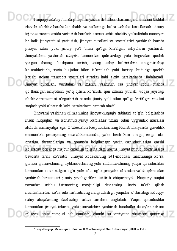 Huquqiy adabiyotlarda jinoyatni yashirish tushunchasining mazmunini tashkil
etuvchi   obektiv   harakatlar   shakli   va   ko‘lamiga   ko‘ra   turlicha   tasniflanadi.   Jinoiy
tajovuz mexanizmida yashirish harakati asosan uchta obektiv yo‘nalishda namoyon
bo‘ladi:   jinoyatchini   yashirish,   jinoyat   qurollari   va   vositalarini   yashirish   hamda
jinoyat   izlari   yoki   jinoiy   yo‘l   bilan   qo‘lga   kiritilgan   ashyolarni   yashirish.
Jinoyatchini   yashirish   subyekt   tomonidan   qidiruvdagi   yoki   tergovdan   qochib
yurgan   shaxsga   boshpana   berish,   uning   tashqi   ko‘rinishini   o‘zgartirishga
ko‘maklashish,   soxta   hujjatlar   bilan   ta’minlash   yoki   boshqa   hududga   qochib
ketishi   uchun   transport   vositalari   ajratish   kabi   aktiv   harakatlarda   ifodalanadi.
Jinoyat   qurollari,   vositalari   va   izlarini   yashirish   esa   jinoyat   sodir   etishda
qo‘llanilgan   ashyolarni   yo‘q   qilish,   ko‘mish,   qon   izlarini   yuvish,   voqea   joyidagi
obektiv   manzarani   o‘zgartirish   hamda   jinoiy   yo‘l   bilan   qo‘lga   kiritilgan   mulkni
saqlash yoki o‘tkazish kabi harakatlarni qamrab oladi 4
.
Jinoyatni   yashirish   qilmishining   jinoyat-huquqiy   tabiatini   to‘g‘ri   belgilashda
inson   huquqlari   va   konstitutsiyaviy   kafolatlar   tizimi   bilan   uyg‘unlik   masalasi
alohida ahamiyatga ega. O‘zbekiston Respublikasining Konstitutsiyasida guvohlik
immuniteti   prinsipining   mustahkamlanishi,   ya’ni   hech   kim   o‘ziga,   eriga,   ota-
onasiga,   farzandlariga   va   qonunda   belgilangan   yaqin   qarindoshlariga   qarshi
ko‘rsatuv berishga majbur emasligi to‘g‘risidagi norma jinoyat huquqi doktrinasiga
bevosita   ta’sir   ko‘rsatdi.   Jinoyat   kodeksining   241-moddasi   mazmuniga   ko‘ra,
gumon qilinuvchining, ayblanuvchining yoki sudlanuvchining yaqin qarindoshlari
tomonidan   sodir   etilgan   og‘ir   yoki   o‘ta   og‘ir   jinoyatni   oldindan   va’da   qilmasdan
yashirish   harakatlari   jinoiy   javobgarlikni   keltirib   chiqarmaydi.   Huquqiy   nuqtai
nazardan   ushbu   istisnoning   mavjudligi   davlatning   jinoiy   ta’qib   qilish
manfaatlaridan ko‘ra oila institutining muqaddasligi, yaqinlar  o‘rtasidagi  axloqiy-
ruhiy   aloqalarning   daxlsizligi   ustun   turishini   anglatadi.   Yaqin   qarindoshlar
tomonidan   jinoyat   izlarini   yoki   jinoyatchini   yashirish   harakatlarida   aybni   istisno
qiluvchi   holat   mavjud   deb   qaraladi,   chunki   bu   vaziyatda   shaxsdan   qonunga
4
 Jinoyat huquqi: Maxsus qism. Karimov B.M.– Samarqand: SamDU nashriyoti, 2020. – 458 b.
7 
