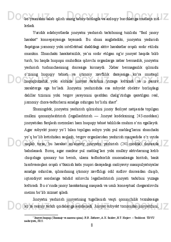 bo‘ysunishni talab qilish uning tabiiy-biologik va axloqiy burchlariga mutlaqo zid
keladi.
Yuridik   adabiyotlarda   jinoyatni   yashirish   tarkibining   tuzilishi   "faol   jinoiy
harakat"   konsepsiyasiga   tayanadi.   Bu   shuni   anglatadiki,   jinoyatni   yashirish
faqatgina jismoniy yoki intellektual shakldagi aktiv harakatlar orqali sodir etilishi
mumkin.   Shunchaki   harakatsizlik,   ya’ni   sodir   etilgan   og‘ir   jinoyat   haqida   bilib
turib, bu haqda huquqni muhofaza qiluvchi organlarga xabar  bermaslik, jinoyatni
yashirish   tushunchasining   doirasiga   kirmaydi.   Xabar   bermaganlik   qilmishi
o‘zining   huquqiy   tabiati   va   ijtimoiy   xavflilik   darajasiga   ko‘ra   mustaqil
huquqbuzarlik   yoki   alohida   jinoyat   tarkibini   yuzaga   keltiradi   va   u   passiv
xarakterga   ega   bo‘ladi.   Jinoyatni   yashirishda   esa   subyekt   obektiv   borliqdagi
dalillar   tizimini   yoki   tergov   jarayonini   qasddan   chalg‘itishga   qaratilgan   real,
jismoniy chora-tadbirlarni amalga oshirgan bo‘lishi shart 5
.
Shuningdek,   jinoyatni   yashirish   qilmishini   jinoiy   faoliyat   natijasida   topilgan
mulkni   qonuniylashtirish   (legallashtirish   —   Jinoyat   kodeksining   243-moddasi)
jinoyatidan farqlash mezonlari ham huquqiy tabiat tahlilida muhim o‘rin egallaydi.
Agar   subyekt   jinoiy   yo‘l   bilan   topilgan   ashyo   yoki   pul   mablag‘larini   shunchaki
yo‘q bo‘lib ketishidan saqlash, tergov organlaridan yashirish maqsadida o‘z uyida
saqlab   tursa,   bu   harakat   an’anaviy   jinoyatni   yashirish   (241-modda)   doirasida
baholanadi.   Biroq,   agar   mazkur   pul   mablag‘lari   yoki   mulkiy   aktivlarning   kelib
chiqishiga   qonuniy   tus   berish,   ularni   tadbirkorlik   muomalasiga   kiritish,   bank
hisobvaraqlari orqali o‘tkazish kabi yuqori darajadagi moliyaviy manipulyatsiyalar
amalga   oshirilsa,   qilmishning   ijtimoiy   xavfliligi   odil   sudlov   doirasidan   chiqib,
iqtisodiyot   asoslariga   tahdid   soluvchi   legallashtirish   jinoyati   tarkibini   yuzaga
keltiradi. Bu o‘rinda jinoiy harakatning maqsadi va usuli konseptual chegaralovchi
mezon bo‘lib xizmat qiladi.
Jinoyatni   yashirish   jinoyatining   tugallanish   vaqti   qonunchilik   texnikasiga
ko‘ra rasmiy tarkib qoidalariga asoslanadi. Jinoyat subyekt tomonidan jinoyatchini,
5
 Jinoyat huquqi (Umumiy va maxsus qism). R.R. Zufarov, A.X. Saidov, H.T. Hojiev. – Toshkent: TDYU 
nashriyoti, 2022.
8 