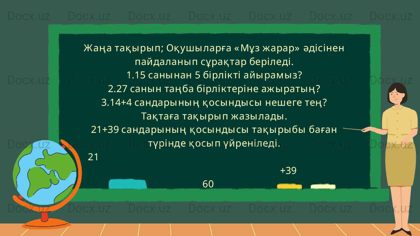 Ж аң а тақ ы ры п; Оқ у ш ы ларға « Мұ з ж арар»  әді сінен 
пай даланы п сұ рақ тар беріледі.
1.15 саны нан 5 бірлі к ті ай ы рам ы з?
2.27 саны н таң ба бірлі к теріне аж ы раты ң ?
3.14+4 сандары ны ң  қ осы нды сы  неш еге тең ?
Тақ таға тақ ы ры п ж азы лады .
21+39 сандары ны ң  қ осы нды сы  тақ ы ры бы  баған 
тү рінде қ осы п ү й реніледі.
   21                                                                                                   
                                                           +39
   60        