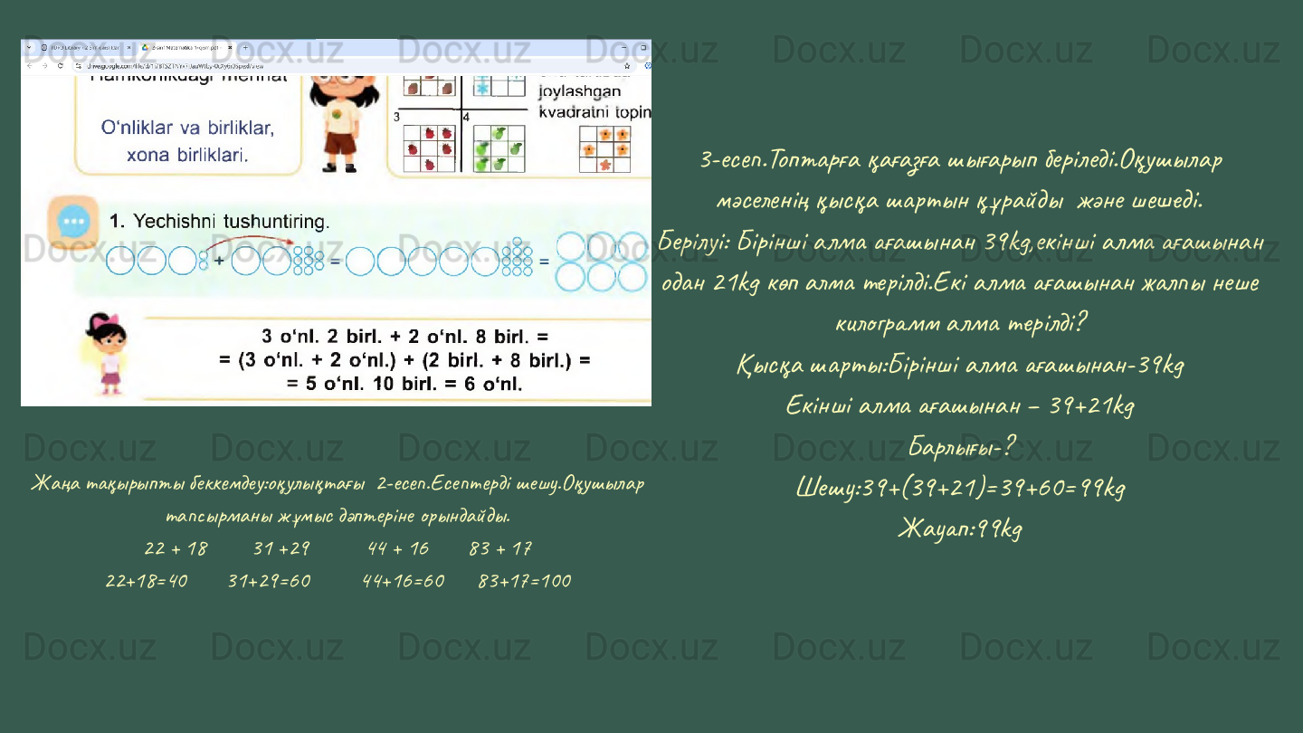 Жаңа тақырыпты беккемдеу:оқулықтағы  2-есеп.Есептерді шешу.Оқушылар 
тапсырманы жұмыс дәптеріне орындайды.
22 + 18        31 +29          44 + 16       83 + 17
22+18=40       31+29=60         44+16=60      83+17=100 3-есеп.Топтарға қағазға шығарып беріледі.Оқушылар 
мәселенің қысқа шартын құрайды  және шешеді.
Берілуі: Бірінші алма ағашынан 39kg,екінші алма ағашынан 
одан 21kg көп алма терілді.Екі алма ағашынан жалпы неше 
килограмм алма терілді?
Қысқа шарты:Бірінші алма ағашынан-39kg
Екінші алма ағашынан – 39+21kg
Барлығы-?
Шешу:39+(39+21)=39+60=99kg
Жауап:99kg 