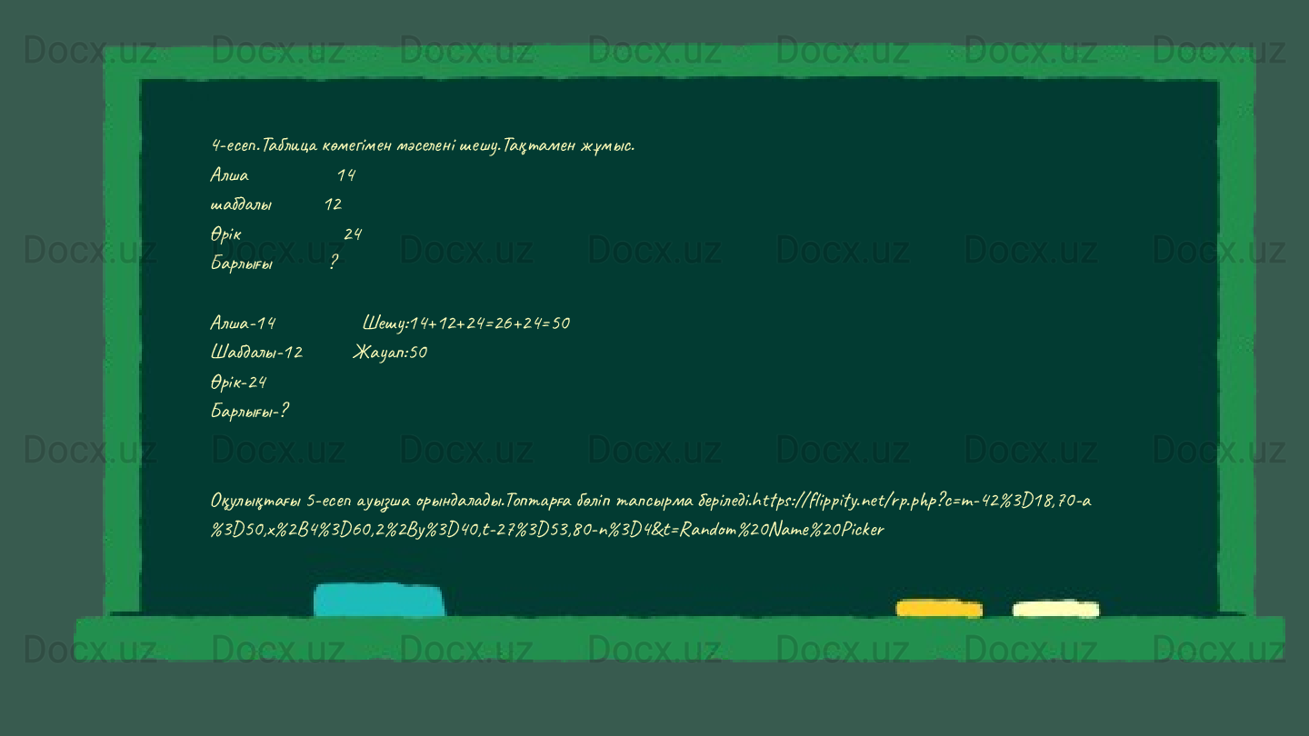4-есеп.Таблица көмегімен мәселені шешу.Тақтамен жұмыс.
Алшa                 14
шабдалы          12
Өрік                    24
Барлығы           ?
Алша-14                 Шешу:14+12+24=26+24=50                                                                                                            
Шабдалы-12          Жауап:50                                                                                                                           
Өрік-24                                                                                                                                   
Барлығы-?
Оқулықтағы 5-есеп ауызша орындалады.Топтарға бөліп тапсырма беріледі.https://flippity.net/rp.php?c=m-42%3D18,70-a
%3D50,x%2B4%3D60,2%2By%3D40,t-27%3D53,80-n%3D4&t=Random%20Name%20Picker 