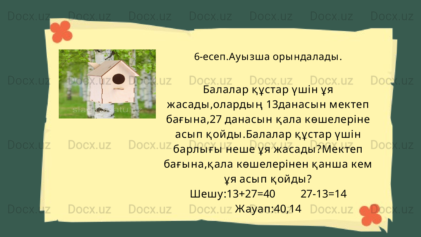 6-есеп.Ау ы зш а оры ндалады .
Балалар қ ұ стар ү ш і н ұ я 
ж асады ,оларды ң  13данасы н м ек теп 
бағ ы на,27 данасы н қ ала к өш елері не 
асы п қ ой ды .Балалар қ ұ стар ү ш і н 
барлы ғ ы  неш е ұ я ж асады ?Мек теп 
бағ ы на,қ ала к өш елері нен қ анш а к ем  
ұ я асы п қ ой ды ?
Шеш у :13+27=40         27-13=14
Ж ауап:40,14 