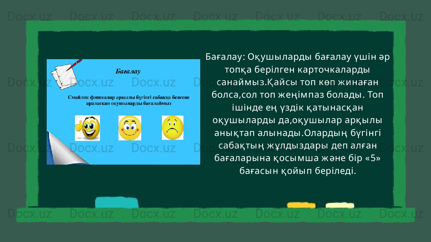 Бағалау : Оқ у ш ы ларды  бағалау  ү ш і н әр 
топқ а бері лген к арточк аларды  
санай м ы з.Қ ай сы  топ к өп ж и наған 
болса,сол топ ж ең і м паз болады . Топ 
іш інде ең  ү здік  қ аты насқ ан 
оқ у ш ы ларды  да,оқ у ш ы лар арқ ы лы  
аны қ тап алы нады .Оларды ң  бү гінгі  
сабақ ты ң  ж ұ лды здары  деп алған 
бағалары на қ осы м ш а ж әне бір « 5»  
бағасы н қ ой ы п бері леді . 