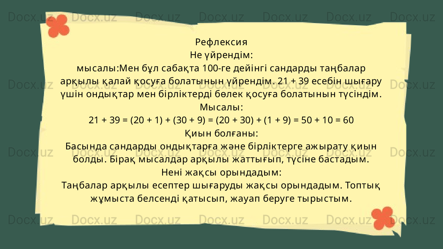Реф лек си я
Не ү й ренді м :
м ы салы :Мен бұ л сабақ та 100-ге дей інгі  сандарды  таң балар 
арқ ы лы  қ алай  қ осу ға болаты ны н ү й ренді м . 21 + 39 есебін ш ы ғару  
ү ш і н онды қ тар м ен бірлі к терді бөлек  қ осу ға болаты ны н тү сі нді м . 
Мы салы :
21 + 39 = (20 + 1) + (30 + 9) = (20 + 30) + (1 + 9) = 50 + 10 = 60
Қ и ы н болғаны :
Басы нда сандарды  онды қ тарға ж әне бірлік терге аж ы рату  қ и ы н 
болды . Бі рақ  м ы салдар арқ ы лы  ж атты ғ ы п, тү сіне бастады м .
Нені  ж ақ сы  оры ндады м :
Таң балар арқ ы лы  есептер ш ы ғаруды  ж ақ сы  оры ндады м . Топты қ  
ж ұ м ы ста белсенді қ аты сы п, ж ау ап беру ге ты ры сты м . 