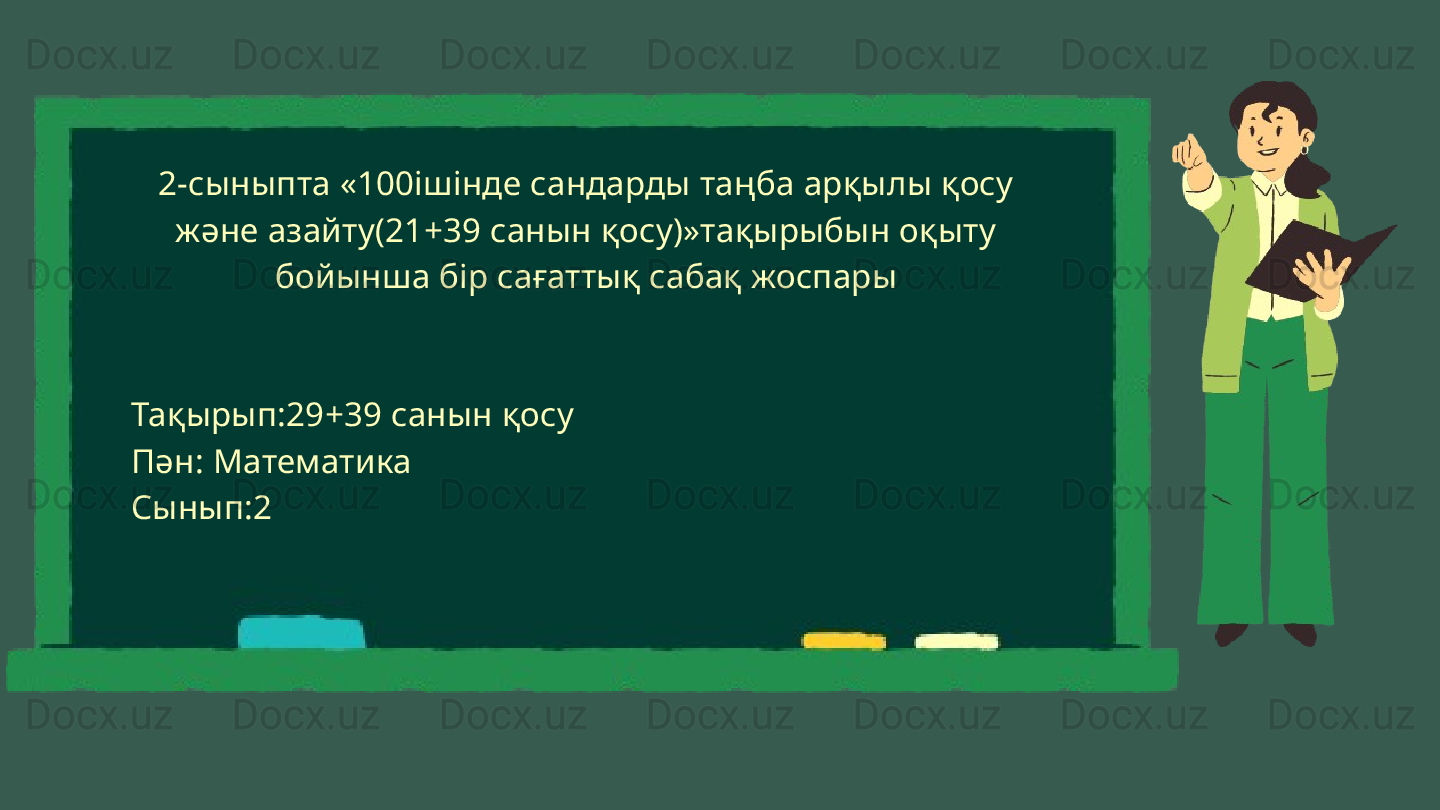 2-сыныпта «100ішінде сандарды таңба арқылы қосу 
және азайту(21+39 санын қосу)»тақырыбын оқыту 
бойынша бір сағаттық сабақ жоспары
Тақырып:29+39 санын қосу
Пән: Математика
Сынып:2 