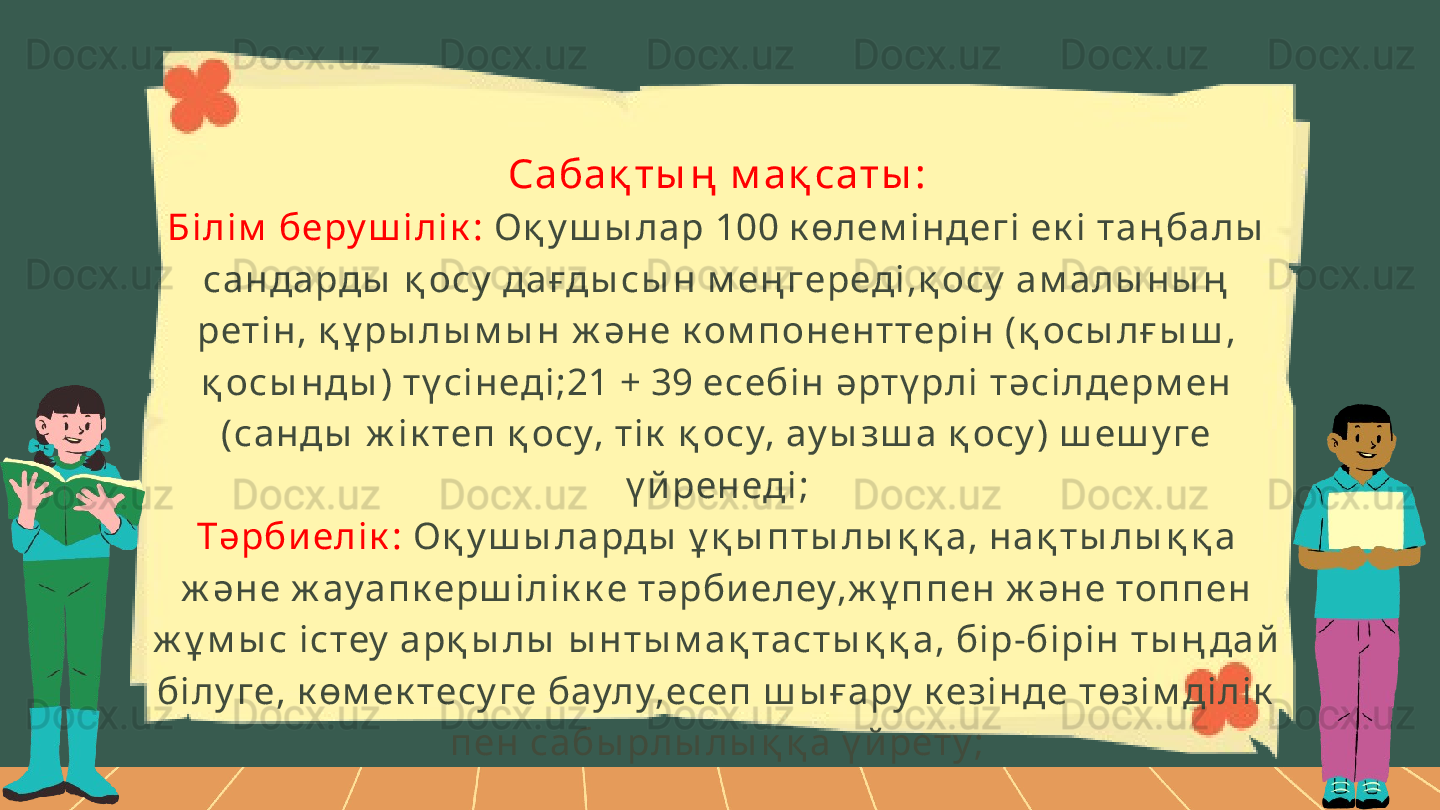 Сабақ ты ң  м ақ саты :
Бі лі м  беру ш і лі к :  Оқ у ш ы ла р 100 к өлем і н дегі  ек і  та ң ба лы  
сан да рды  қ осу  дағды сы н  м ең гереді ,қ осу  ам алы н ы ң  
рет і н , қ ұ ры лы м ы н  ж әне к ом п онен ттері н (қ осы лғ ы ш , 
қ осы н ды ) т ү сі н еді ;21 + 39 есебі н  әрт ү рлі  тәсі лдерм ен  
(сан ды  ж і к теп  қ осу, т і к  қ осу, ау ы зш а  қ осу ) ш еш у ге 
ү й рен еді ;
Тәрби елі к :  Оқ у ш ы ла рды  ұ қ ы п т ы лы қ қ а, на қ т ы л ы қ қ а 
ж ән е ж ау ап к ерш і лі к к е т әрби елеу,ж ұ п п ен  ж ән е топ п ен  
ж ұ м ы с і стеу  арқ ы л ы  ы н т ы м а қ та ст ы қ қ а, бі р-бі рі н т ы ң дай  
бі лу ге, к өм ек тесу ге баулу,есеп  ш ы ғару  к езі н де төзі м ді лі к  
п ен сабы рлы лы қ қ а ү й рет у ; 