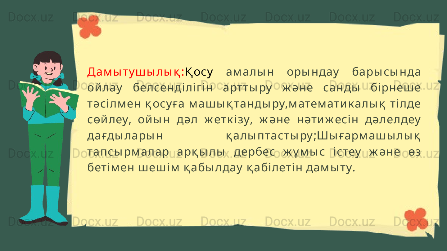 Д а м ы т у ш ы лы қ : Қ осу   ам алы н   оры н дау   ба ры сы н да  
ой лау   белсен ді лі гі н   а рт т ы ру   ж ән е  сан ды   бі рн еш е 
тәсі л м ен   қ осу ға   м а ш ы қ т а н ды ру,м атем ат и к алы қ   т і лде 
сөй леу,  ой ы н   дәл   ж ет к і зу,  ж ән е  н әти ж есі н   дәл ел деу  
дағды л ары н   қ а лы п т аст ы ру ;Шы ғарм аш ы лы қ  
та п сы рм а лар  а рқ ы лы   дербес  ж ұ м ы с  і стеу   ж ән е  өз 
бет і м ен  ш еш і м  қ абы л дау  қ абі л еті н  дам ы т у. 