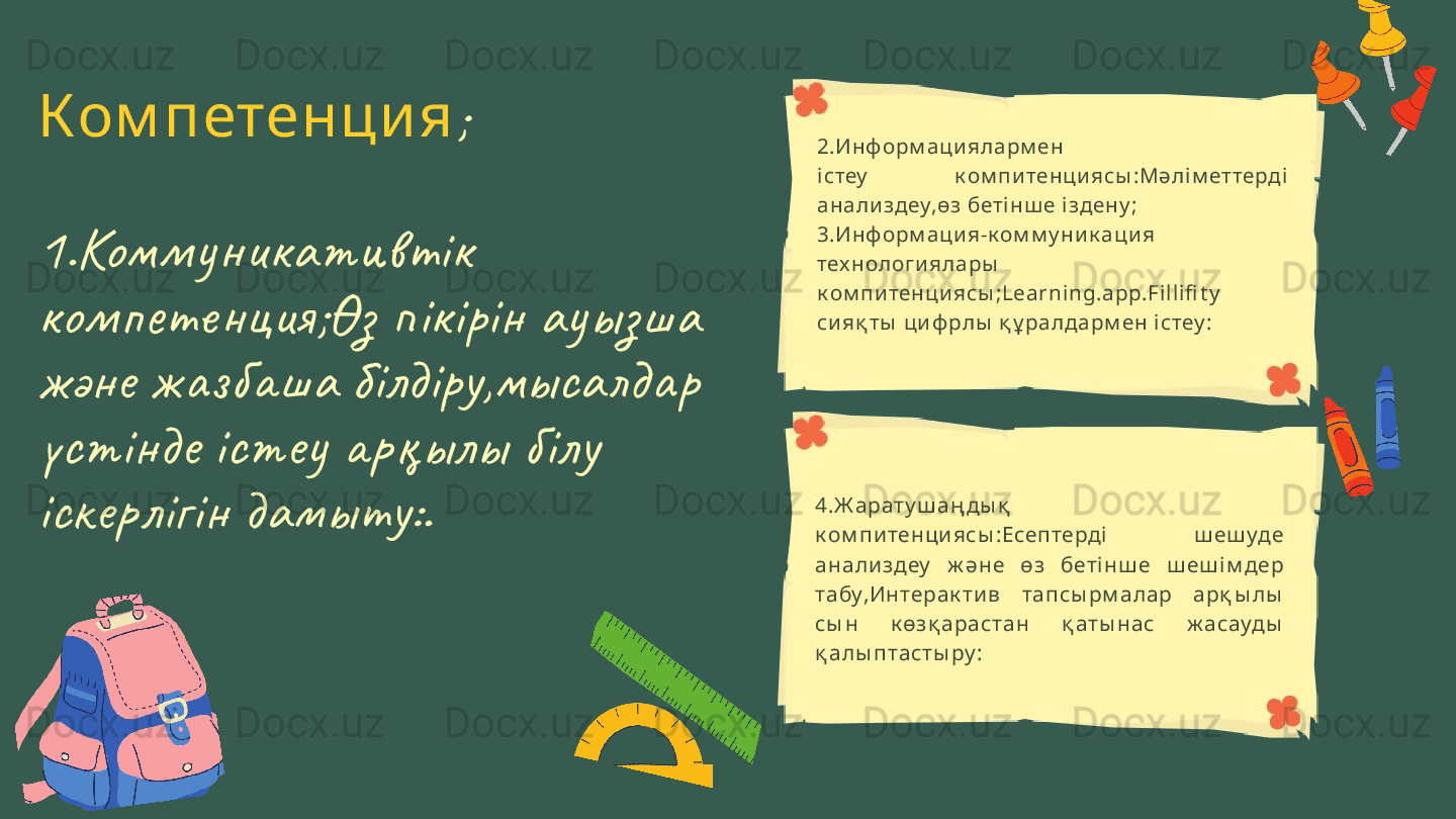Ком петенци я ;
1.Комм у никативтік 
ком пете нция;Өз пікірін ау ыз ша 
және жаз баша білдіру,мысал дар 
үстінде істеу арқылы білу 
іскерлігін дамыту:. 2.Ин ф орм ац и яларм ен
і стеу   к ом п и тен ци ясы :Мәлі м еттерді  
ан али здеу,өз беті н ш е і здену ;
3.Ин ф орм ац и я-к ом м у н и к а ц и я 
тех н ологи яла ры  
к ом пи тен ци ясы ;Learning.a pp.Fil lifi t y  
си яқ ты  ц и ф рлы  қ ұ ра лда рм ен і стеу :
4.Ж а рат у ш а ң ды қ  
к ом п и тенци ясы :Есептерді   ш еш уде 
ана ли здеу   ж әне  өз  бет і нш е  ш еш і м дер 
та бу,Интера к т и в  т а псы рм а ла р  а рқ ы лы  
сы н  к өзқ а ра ста н  қ ат ы на с  ж а сауды  
қ алы пт а ст ы ру : 