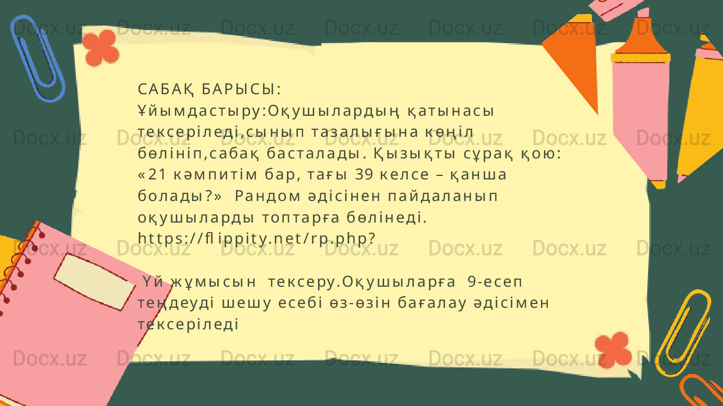 С А Б А Қ   Б А Р Ы С Ы :
Ұ й ы м д а с т ы р у : О қ у ш ы л а р д ы ң   қ а т ы н а с ы  
т е к с е р і л е д і , с ы н ы п   т а з а л ы ғ ы н а   к ө ң і л  
б ө л і н і п , с а б а қ   б а с т а л а д ы .   Қ ы з ы қ т ы   с ұ р а қ   қ о ю :  
« 2 1   к ә м п и т і м   б а р ,   т а ғ ы   3 9   к е л с е   –   қ а н ш а  
б о л а д ы ? »     Р а н д о м   ә д і с і н е н   п а й д а л а н ы п  
о қ у ш ы л а р д ы   т о п т а р ғ а   б ө л і н е д і .      
h t t p s : / / fl i p p i t y . n e t / r p . p h p ?                                                                                  
                                                             
  Ү й   ж ұ м ы с ы н     т е к с е р у . О қ у ш ы л а р ғ а     9 - е с е п  
т е ң д е у д і   ш е ш у   е с е б і   ө з - ө з і н   б а ғ а л а у   ә д і с і м е н    
т е к с е р і л е д і 