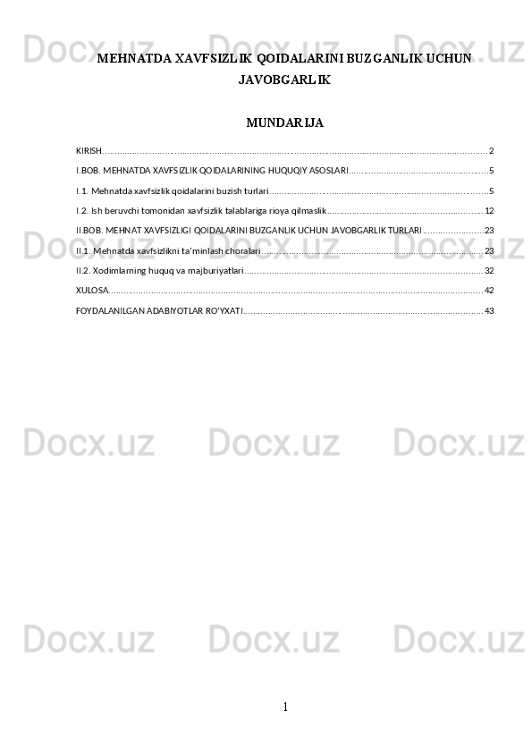 MEHNATDA XAVFSIZLIK QOIDALARINI BUZGANLIK UCHUN
JAVOBGARLIK
MUNDARIJA
KIRISH .......................................................................................................................................................... 2
I.BOB. MEHNATDA XAVFSIZLIK QOIDALARINING HUQUQIY ASOSLARI ........................................................ 5
I.1. Mehnatda xavfsizlik qoidalarini buzish turlari ....................................................................................... 5
I.2. Ish beruvchi tomonidan xavfsizlik talablariga rioya qilmaslik .............................................................. 12
II.BOB. MEHNAT XAVFSIZLIGI QOIDALARINI BUZGANLIK UCHUN JAVOBGARLIK TURLARI ........................ 23
II.1. Mehnatda xavfsizlikni ta’minlash choralari ......................................................................................... 23
II.2. Xodimlarning huquq va majburiyatlari ............................................................................................... 32
XULOSA ...................................................................................................................................................... 42
FOYDALANILGAN ADABIYOTLAR RO‘YXATI ................................................................................................ 43
1 