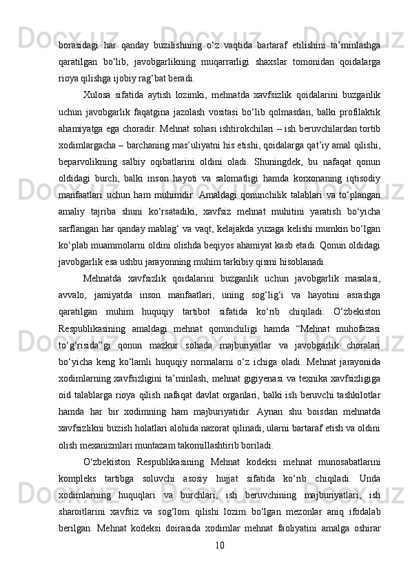 borasidagi   har   qanday   buzilishning   o‘z   vaqtida   bartaraf   etilishini   ta’minlashga
qaratilgan   bo‘lib,   javobgarlikning   muqarrarligi   shaxslar   tomonidan   qoidalarga
rioya qilishga ijobiy rag‘bat beradi.
Xulosa   sifatida   aytish   lozimki,   mehnatda   xavfsizlik   qoidalarini   buzganlik
uchun   javobgarlik   faqatgina   jazolash   vositasi   bo‘lib   qolmasdan,   balki   profilaktik
ahamiyatga ega choradir. Mehnat sohasi ishtirokchilari – ish beruvchilardan tortib
xodimlargacha – barchaning mas’uliyatni his etishi, qoidalarga qat’iy amal qilishi,
beparvolikning   salbiy   oqibatlarini   oldini   oladi.   Shuningdek,   bu   nafaqat   qonun
oldidagi   burch,   balki   inson   hayoti   va   salomatligi   hamda   korxonaning   iqtisodiy
manfaatlari   uchun   ham   muhimdir.   Amaldagi   qonunchilik   talablari   va   to‘plangan
amaliy   tajriba   shuni   ko‘rsatadiki,   xavfsiz   mehnat   muhitini   yaratish   bo‘yicha
sarflangan har qanday mablag‘ va vaqt, kelajakda yuzaga kelishi mumkin bo‘lgan
ko‘plab muammolarni oldini olishda beqiyos ahamiyat kasb etadi. Qonun oldidagi
javobgarlik esa ushbu jarayonning muhim tarkibiy qismi hisoblanadi.
Mehnatda   xavfsizlik   qoidalarini   buzganlik   uchun   javobgarlik   masalasi,
avvalo,   jamiyatda   inson   manfaatlari,   uning   sog‘lig‘i   va   hayotini   asrashga
qaratilgan   muhim   huquqiy   tartibot   sifatida   ko‘rib   chiqiladi.   O‘zbekiston
Respublikasining   amaldagi   mehnat   qonunchiligi   hamda   “Mehnat   muhofazasi
to‘g‘risida”gi   qonun   mazkur   sohada   majburiyatlar   va   javobgarlik   choralari
bo‘yicha   keng   ko‘lamli   huquqiy   normalarni   o‘z   ichiga   oladi.   Mehnat   jarayonida
xodimlarning xavfsizligini  ta’minlash, mehnat gigiyenasi  va texnika xavfsizligiga
oid talablarga rioya qilish  nafaqat  davlat  organlari, balki  ish  beruvchi  tashkilotlar
hamda   har   bir   xodimning   ham   majburiyatidir.   Aynan   shu   boisdan   mehnatda
xavfsizlikni buzish holatlari alohida nazorat qilinadi, ularni bartaraf etish va oldini
olish mexanizmlari muntazam takomillashtirib boriladi.
O‘zbekiston   Respublikasining   Mehnat   kodeksi   mehnat   munosabatlarini
kompleks   tartibga   soluvchi   asosiy   hujjat   sifatida   ko‘rib   chiqiladi.   Unda
xodimlarning   huquqlari   va   burchlari,   ish   beruvchining   majburiyatlari,   ish
sharoitlarini   xavfsiz   va   sog‘lom   qilishi   lozim   bo‘lgan   mezonlar   aniq   ifodalab
berilgan.   Mehnat   kodeksi   doirasida   xodimlar   mehnat   faoliyatini   amalga   oshirar
10 