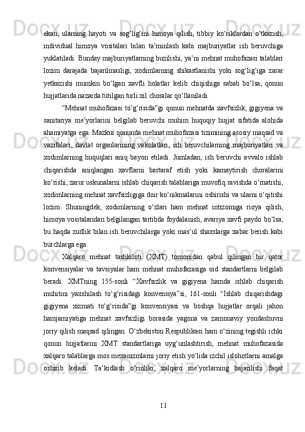 ekan,   ularning   hayoti   va   sog‘lig‘ini   himoya   qilish,   tibbiy   ko‘riklardan   o‘tkazish,
individual   himoya   vositalari   bilan   ta’minlash   kabi   majburiyatlar   ish   beruvchiga
yuklatiladi. Bunday majburiyatlarning buzilishi, ya’ni mehnat muhofazasi talablari
lozim   darajada   bajarilmasligi,   xodimlarning   shikastlanishi   yoki   sog‘lig‘iga   zarar
yetkazishi   mumkin   bo‘lgan   xavfli   holatlar   kelib   chiqishiga   sabab   bo‘lsa,   qonun
hujjatlarida nazarda tutilgan turli xil choralar qo‘llaniladi.
“Mehnat  muhofazasi  to‘g‘risida”gi  qonun mehnatda xavfsizlik, gigiyena va
sanitariya   me’yorlarini   belgilab   beruvchi   muhim   huquqiy   hujjat   sifatida   alohida
ahamiyatga ega. Mazkur qonunda mehnat muhofazasi tizimining asosiy maqsad va
vazifalari,   davlat   organlarining   vakolatlari,   ish   beruvchilarning   majburiyatlari   va
xodimlarning   huquqlari   aniq   bayon   etiladi.   Jumladan,   ish   beruvchi   avvalo   ishlab
chiqarishda   aniqlangan   xavflarni   bartaraf   etish   yoki   kamaytirish   choralarini
ko‘rishi, zarur uskunalarni ishlab chiqarish talablariga muvofiq ravishda o‘rnatishi,
xodimlarning mehnat xavfsizligiga doir ko‘nikmalarini oshirishi va ularni o‘qitishi
lozim.   Shuningdek,   xodimlarning   o‘zlari   ham   mehnat   intizomiga   rioya   qilish,
himoya vositalaridan belgilangan tartibda foydalanish, avariya xavfi paydo bo‘lsa,
bu haqda zudlik bilan ish beruvchilarga yoki mas’ul shaxslarga xabar berish kabi
burchlarga ega.
Xalqaro   mehnat   tashkiloti   (XMT)   tomonidan   qabul   qilingan   bir   qator
konvensiyalar   va   tavsiyalar   ham   mehnat   muhofazasiga   oid   standartlarni   belgilab
beradi.   XMTning   155-sonli   “Xavfsizlik   va   gigiyena   hamda   ishlab   chiqarish
muhitini   yaxshilash   to‘g‘risidagi   konvensiya”si,   161-sonli   “Ishlab   chiqarishdagi
gigiyena   xizmati   to‘g‘risida”gi   konvensiyasi   va   boshqa   hujjatlar   orqali   jahon
hamjamiyatiga   mehnat   xavfsizligi   borasida   yagona   va   zamonaviy   yondashuvni
joriy qilish maqsad qilingan. O‘zbekiston Respublikasi ham o‘zining tegishli ichki
qonun   hujjatlarini   XMT   standartlariga   uyg‘unlashtirish,   mehnat   muhofazasida
xalqaro talablarga mos mexanizmlarni joriy etish yo‘lida izchil islohotlarni amalga
oshirib   keladi.   Ta’kidlash   o‘rinliki,   xalqaro   me’yorlarning   bajarilishi   faqat
11 