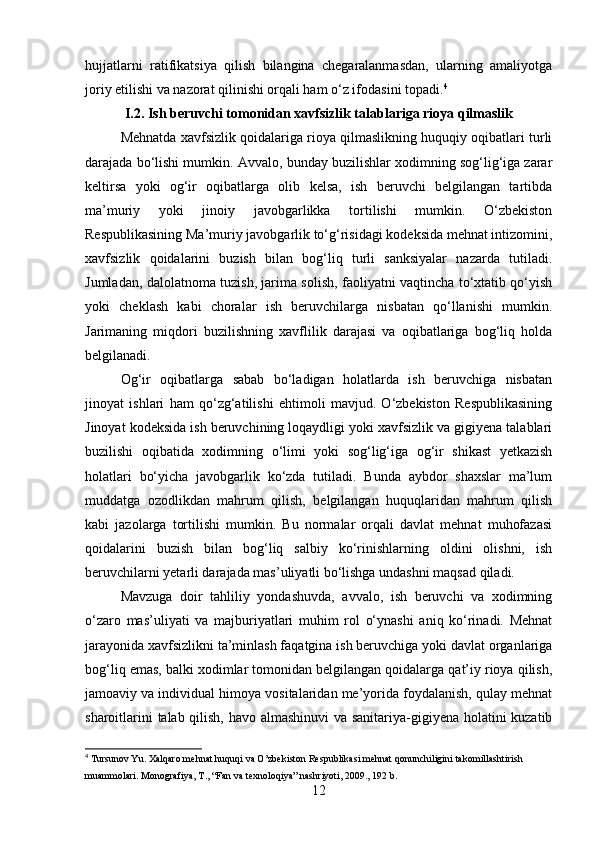hujjatlarni   ratifikatsiya   qilish   bilangina   chegaralanmasdan,   ularning   amaliyotga
joriy etilishi va nazorat qilinishi orqali ham o‘z ifodasini topadi. 4
I.2.  Ish beruvchi tomonidan xavfsizlik talablariga rioya qilmaslik
Mehnatda xavfsizlik qoidalariga rioya qilmaslikning huquqiy oqibatlari turli
darajada bo‘lishi mumkin.  Avvalo, bunday buzilishlar xodimning sog‘lig‘iga zarar
keltirsa   yoki   og‘ir   oqibatlarga   olib   kelsa,   ish   beruvchi   belgilangan   tartibda
ma’muriy   yoki   jinoiy   javobgarlikka   tortilishi   mumkin.   O‘zbekiston
Respublikasining Ma’muriy javobgarlik to‘g‘risidagi kodeksida mehnat intizomini,
xavfsizlik   qoidalarini   buzish   bilan   bog‘liq   turli   sanksiyalar   nazarda   tutiladi.
Jumladan, dalolatnoma tuzish, jarima solish, faoliyatni vaqtincha to‘xtatib qo‘yish
yoki   cheklash   kabi   choralar   ish   beruvchilarga   nisbatan   qo‘llanishi   mumkin.
Jarimaning   miqdori   buzilishning   xavflilik   darajasi   va   oqibatlariga   bog‘liq   holda
belgilanadi.
Og‘ir   oqibatlarga   sabab   bo‘ladigan   holatlarda   ish   beruvchiga   nisbatan
jinoyat   ishlari   ham   qo‘zg‘atilishi   ehtimoli   mavjud.   O‘zbekiston   Respublikasining
Jinoyat kodeksida ish beruvchining loqaydligi yoki xavfsizlik va gigiyena talablari
buzilishi   oqibatida   xodimning   o‘limi   yoki   sog‘lig‘iga   og‘ir   shikast   yetkazish
holatlari   bo‘yicha   javobgarlik   ko‘zda   tutiladi.   Bunda   aybdor   shaxslar   ma’lum
muddatga   ozodlikdan   mahrum   qilish,   belgilangan   huquqlaridan   mahrum   qilish
kabi   jazolarga   tortilishi   mumkin.   Bu   normalar   orqali   davlat   mehnat   muhofazasi
qoidalarini   buzish   bilan   bog‘liq   salbiy   ko‘rinishlarning   oldini   olishni,   ish
beruvchilarni yetarli darajada mas’uliyatli bo‘lishga undashni maqsad qiladi.
Mavzuga   doir   tahliliy   yondashuvda,   avvalo,   ish   beruvchi   va   xodimning
o‘zaro   mas’uliyati   va   majburiyatlari   muhim   rol   o‘ynashi   aniq   ko‘rinadi.   Mehnat
jarayonida xavfsizlikni ta’minlash faqatgina ish beruvchiga yoki davlat organlariga
bog‘liq emas, balki xodimlar tomonidan belgilangan qoidalarga qat’iy rioya qilish,
jamoaviy va individual himoya vositalaridan me’yorida foydalanish, qulay mehnat
sharoitlarini talab qilish, havo almashinuvi va sanitariya-gigiyena holatini kuzatib
4
 Tursunov Yu. Xalqaro mehnat huquqi va O’zbekiston Respublikasi mehnat qonunchiligini takomillashtirish 
muammolari. Monografiya, T., “Fan va texnoloqiya” nashriyoti, 2009., 192 b.
12 