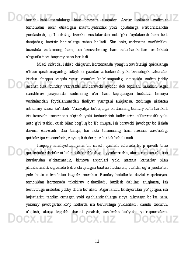 borish   kabi   masalalarga   ham   bevosita   aloqador.   Ayrim   hollarda   xodimlar
tomonidan   sodir   etiladigan   mas’uliyatsizlik   yoki   qoidalarga   e’tiborsizlarcha
yondashish,   qo‘l   ostidagi   texnika   vositalaridan   noto‘g‘ri   foydalanish   ham   turli
darajadagi   baxtsiz   hodisalarga   sabab   bo‘ladi.   Shu   bois,   mehnatda   xavfsizlikni
buzishda   xodimning   ham,   ish   beruvchining   ham   xatti-harakatlari   sinchiklab
o‘rganiladi va huquqiy baho beriladi.
Misol   sifatida,   ishlab   chiqarish   korxonasida   yong‘in   xavfsizligi   qoidalariga
e’tibor   qaratilmaganligi   tufayli   is   gazidan   zaharlanish   yoki   texnologik   uskunalar
ishdan   chiqqan   vaqtda   zarur   choralar   ko‘rilmaganligi   oqibatida   xodim   jiddiy
jarohat   olsa,   bunday   vaziyatda   ish   beruvchi   aybdor   deb   topilishi   mumkin.   Agar
surishtiruv   jarayonida   xodimning   o‘zi   ham   taqiqlangan   hududda   himoya
vositalaridan   foydalanmasdan   faoliyat   yuritgani   aniqlansa,   xodimga   nisbatan
intizomiy   chora   ko‘riladi.   Vaziyatga   ko‘ra,   agar   xodimning   bunday   xatti-harakati
ish   beruvchi   tomonidan   o‘qitish   yoki   tushuntirish   tadbirlarini   o‘tkazmaslik   yoki
noto‘g‘ri tashkil etish bilan bog‘liq bo‘lib chiqsa, ish beruvchi javobgar bo‘lishda
davom   etaveradi.   Shu   tariqa,   har   ikki   tomonning   ham   mehnat   xavfsizligi
qoidalariga munosabati, rioya qilish darajasi birdek baholanadi.
Huquqiy   amaliyotdan   yana   bir   misol,   qurilish   sohasida   ko‘p   qavatli   bino
qurilishida ishchilarni balandlikda ishlashga tayyorlamaslik, ularni maxsus o‘qitish
kurslaridan   o‘tkazmaslik,   himoya   arqonlari   yoki   maxsus   kamarlar   bilan
jihozlamaslik oqibatida kelib chiqadigan baxtsiz hodisalar, odatda, og‘ir jarohatlar
yoki   hatto   o‘lim   bilan   tugashi   mumkin.   Bunday   holatlarda   davlat   inspeksiyasi
tomonidan   korxonada   tekshiruv   o‘tkaziladi,   buzilish   dalillari   aniqlansa,   ish
beruvchiga nisbatan jiddiy chora ko‘riladi. Agar ishchi hushyorlikni yo‘qotgan, ish
hujjatlarini   taqdim   etmagan   yoki   ogohlantirishlarga   rioya   qilmagan   bo‘lsa   ham,
yakuniy   javobgarlik   ko‘p   hollarda   ish   beruvchiga   yuklatiladi,   chunki   xodimni
o‘qitish,   ularga   tegishli   sharoit   yaratish,   xavfsizlik   bo‘yicha   yo‘riqnomalarni
13 