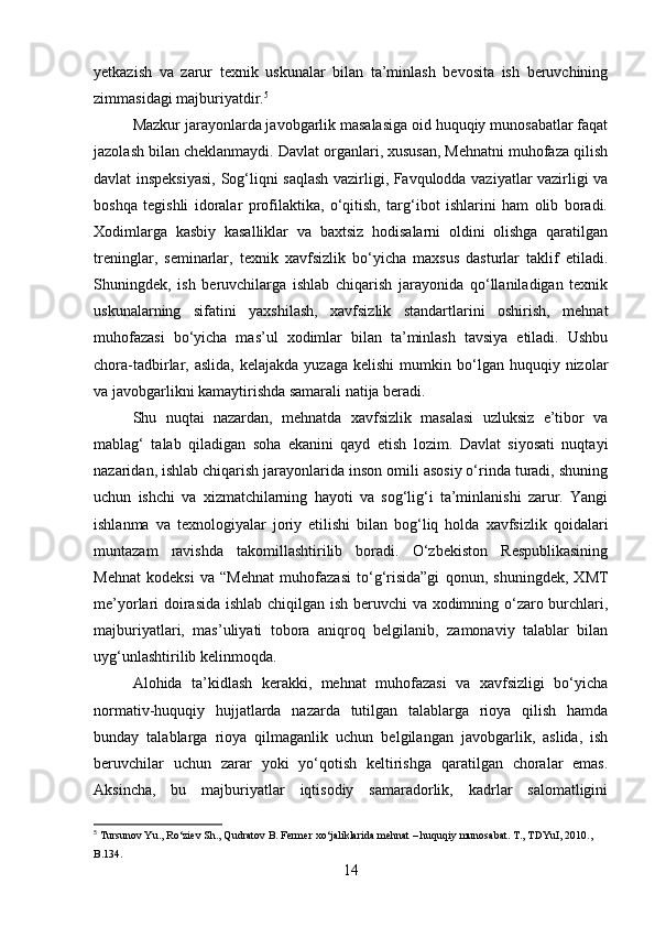 yetkazish   va   zarur   texnik   uskunalar   bilan   ta’minlash   bevosita   ish   beruvchining
zimmasidagi majburiyatdir. 5
Mazkur jarayonlarda javobgarlik masalasiga oid huquqiy munosabatlar faqat
jazolash bilan cheklanmaydi. Davlat organlari, xususan, Mehnatni muhofaza qilish
davlat inspeksiyasi, Sog‘liqni saqlash vazirligi, Favqulodda vaziyatlar vazirligi va
boshqa   tegishli   idoralar   profilaktika,   o‘qitish,   targ‘ibot   ishlarini   ham   olib   boradi.
Xodimlarga   kasbiy   kasalliklar   va   baxtsiz   hodisalarni   oldini   olishga   qaratilgan
treninglar,   seminarlar,   texnik   xavfsizlik   bo‘yicha   maxsus   dasturlar   taklif   etiladi.
Shuningdek,   ish   beruvchilarga   ishlab   chiqarish   jarayonida   qo‘llaniladigan   texnik
uskunalarning   sifatini   yaxshilash,   xavfsizlik   standartlarini   oshirish,   mehnat
muhofazasi   bo‘yicha   mas’ul   xodimlar   bilan   ta’minlash   tavsiya   etiladi.   Ushbu
chora-tadbirlar,  aslida,  kelajakda   yuzaga  kelishi   mumkin  bo‘lgan  huquqiy  nizolar
va javobgarlikni kamaytirishda samarali natija beradi.
Shu   nuqtai   nazardan,   mehnatda   xavfsizlik   masalasi   uzluksiz   e’tibor   va
mablag‘   talab   qiladigan   soha   ekanini   qayd   etish   lozim.   Davlat   siyosati   nuqtayi
nazaridan, ishlab chiqarish jarayonlarida inson omili asosiy o‘rinda turadi, shuning
uchun   ishchi   va   xizmatchilarning   hayoti   va   sog‘lig‘i   ta’minlanishi   zarur.   Yangi
ishlanma   va   texnologiyalar   joriy   etilishi   bilan   bog‘liq   holda   xavfsizlik   qoidalari
muntazam   ravishda   takomillashtirilib   boradi.   O‘zbekiston   Respublikasining
Mehnat   kodeksi   va   “Mehnat   muhofazasi   to‘g‘risida”gi   qonun,   shuningdek,   XMT
me’yorlari doirasida ishlab chiqilgan ish beruvchi va xodimning o‘zaro burchlari,
majburiyatlari,   mas’uliyati   tobora   aniqroq   belgilanib,   zamonaviy   talablar   bilan
uyg‘unlashtirilib kelinmoqda.
Alohida   ta’kidlash   kerakki,   mehnat   muhofazasi   va   xavfsizligi   bo‘yicha
normativ-huquqiy   hujjatlarda   nazarda   tutilgan   talablarga   rioya   qilish   hamda
bunday   talablarga   rioya   qilmaganlik   uchun   belgilangan   javobgarlik,   aslida,   ish
beruvchilar   uchun   zarar   yoki   yo‘qotish   keltirishga   qaratilgan   choralar   emas.
Aksincha,   bu   majburiyatlar   iqtisodiy   samaradorlik,   kadrlar   salomatligini
5
 Tursunov Yu., Ro‘ziev Sh., Qudratov B. Fermer xo‘jaliklarida mehnat – huquqiy munosabat. T., TDYuI, 2010., 
B.134.
14 