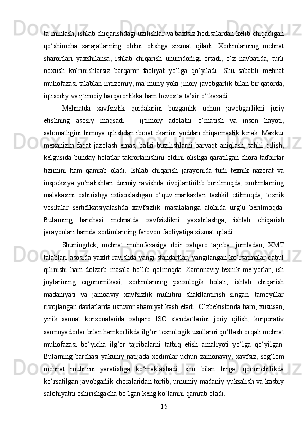 ta’minlash, ishlab chiqarishdagi uzilishlar va baxtsiz hodisalardan kelib chiqadigan
qo‘shimcha   xarajatlarning   oldini   olishga   xizmat   qiladi.   Xodimlarning   mehnat
sharoitlari   yaxshilansa,   ishlab   chiqarish   unumdorligi   ortadi,   o‘z   navbatida,   turli
noxush   ko‘rinishlarsiz   barqaror   faoliyat   yo‘lga   qo‘yiladi.   Shu   sababli   mehnat
muhofazasi talablari intizomiy, ma’muriy yoki jinoiy javobgarlik bilan bir qatorda,
iqtisodiy va ijtimoiy barqarorlikka ham bevosita ta’sir o‘tkazadi.
Mehnatda   xavfsizlik   qoidalarini   buzganlik   uchun   javobgarlikni   joriy
etishning   asosiy   maqsadi   –   ijtimoiy   adolatni   o‘rnatish   va   inson   hayoti,
salomatligini himoya qilishdan iborat ekanini yoddan chiqarmaslik kerak. Mazkur
mexanizm   faqat   jazolash   emas,   balki   buzilishlarni   barvaqt   aniqlash,   tahlil   qilish,
kelgusida   bunday   holatlar   takrorlanishini   oldini   olishga   qaratilgan   chora-tadbirlar
tizimini   ham   qamrab   oladi.   Ishlab   chiqarish   jarayonida   turli   texnik   nazorat   va
inspeksiya   yo‘nalishlari   doimiy   ravishda   rivojlantirilib   borilmoqda,   xodimlarning
malakasini   oshirishga   ixtisoslashgan   o‘quv   markazlari   tashkil   etilmoqda,   texnik
vositalar   sertifikatsiyalashda   xavfsizlik   masalalariga   alohida   urg‘u   berilmoqda.
Bularning   barchasi   mehnatda   xavfsizlikni   yaxshilashga,   ishlab   chiqarish
jarayonlari hamda xodimlarning farovon faoliyatiga xizmat qiladi.
Shuningdek,   mehnat   muhofazasiga   doir   xalqaro   tajriba,   jumladan,   XMT
talablari asosida yaxlit ravishda yangi standartlar, yangilangan ko‘rsatmalar qabul
qilinishi   ham   dolzarb   masala   bo‘lib   qolmoqda.   Zamonaviy   texnik   me’yorlar,   ish
joylarining   ergonomikasi,   xodimlarning   psixologik   holati,   ishlab   chiqarish
madaniyati   va   jamoaviy   xavfsizlik   muhitini   shakllantirish   singari   tamoyillar
rivojlangan davlatlarda ustuvor ahamiyat kasb etadi. O‘zbekistonda ham, xususan,
yirik   sanoat   korxonalarida   xalqaro   ISO   standartlarini   joriy   qilish,   korporativ
sarmoyadorlar bilan hamkorlikda ilg‘or texnologik usullarni qo‘llash orqali mehnat
muhofazasi   bo‘yicha   ilg‘or   tajribalarni   tatbiq   etish   amaliyoti   yo‘lga   qo‘yilgan.
Bularning barchasi yakuniy natijada xodimlar uchun zamonaviy, xavfsiz, sog‘lom
mehnat   muhitini   yaratishga   ko‘maklashadi,   shu   bilan   birga,   qonunchilikda
ko‘rsatilgan javobgarlik choralaridan tortib, umumiy madaniy yuksalish va kasbiy
salohiyatni oshirishgacha bo‘lgan keng ko‘lamni qamrab oladi.
15 