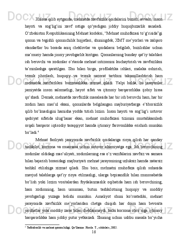 Xulosa qilib aytganda, mehnatda xavfsizlik qoidalarini buzish, avvalo, inson
hayoti   va   sog‘lig‘ini   xavf   ostiga   qo‘yadigan   jiddiy   huquqbuzarlik   sanaladi.
O‘zbekiston Respublikasining Mehnat kodeksi, “Mehnat muhofazasi to‘g‘risida”gi
qonun va tegishli  qonunchilik hujjatlari, shuningdek, XMT  me’yorlari va xalqaro
standartlar   bu   borada   aniq   cheklovlar   va   qoidalarni   belgilab,   buzilishlar   uchun
ma’muriy hamda jinoiy javobgarlik kiritgan. Qonunlarning bunday qat’iy talablari
ish beruvchi va xodimlar o‘rtasida mehnat intizomini kuchaytirish va xavfsizlikni
ta’minlashga   qaratilgan.   Shu   bilan   birga,   profilaktika   ishlari,   malaka   oshirish,
texnik   jihozlash,   huquqiy   va   texnik   nazorat   tartibini   takomillashtirish   ham
mehnatda   xavfsizlikni   buzzmaslikka   xizmat   qiladi.   Yalpi   holda,   bu   jarayonlar
jamiyatda   inson   salomatligi,   hayot   sifati   va   ijtimoiy   barqarorlikka   ijobiy   hissa
qo‘shadi. Demak, mehnatda xavfsizlik masalasida har bir ish beruvchi ham, har bir
xodim   ham   mas’ul   ekani,   qonunlarda   belgilangan   majburiyatlarga   e’tiborsizlik
qilib   bo‘lmasligini   hamisha   yodda   tutish   lozim.   Inson   hayoti   va   sog‘lig‘i   ustuvor
qadriyat   sifatida   ulug‘lanar   ekan,   mehnat   muhofazasi   tizimini   mustahkamlash
orqali  barqaror  iqtisodiy taraqqiyot  hamda ijtimoiy farovonlikka erishish mumkin
bo‘ladi. 6
Mehnat   faoliyati   jarayonida   xavfsizlik   qoidalariga   rioya   qilish   har   qanday
tashkilot,   korxona   va   muassasa   uchun   ustuvor   ahamiyatga   ega.   Ish   beruvchining
xodimlar oldidagi mas’uliyati, xodimlarning esa o‘z vazifalarini xavfsiz va samara
bilan bajarish borasidagi majburiyati mehnat jarayonining uzluksiz hamda xatarsiz
tashkil   etilishiga   xizmat   qiladi.   Shu   bois,   mehnatni   muhofaza   qilish   sohasida
mavjud   talablarga   qat’iy   rioya   etilmasligi,   ularga   bepisandlik   bilan   munosabatda
bo‘lish   yoki   lozim   vositalardan   foydalanmaslik   oqibatida   ham   ish   beruvchining,
ham   xodimning,   ham   umuman,   butun   tashkilotning   huquqiy   va   moddiy
javobgarligi   yuzaga   kelishi   mumkin.   Amaliyot   shuni   ko‘rsatadiki,   mehnat
jarayonida   xavfsizlik   me’yorlaridan   chetga   chiqish   har   doim   ham   bevosita
jarohatlar yoki moddiy zarar bilan cheklanmaydi, balki korxona obro‘siga, ijtimoiy
barqarorlikka   ham   jiddiy   putur   yetkazadi.   Shuning   uchun   ushbu   masala   bo‘yicha
6
 Tadbirkorlik va mehnat qonunchiligi. Qo‘llanma. Risola. T., «Adolat», 2002.
16 