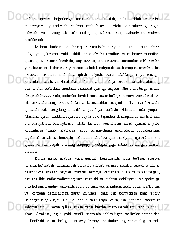 nafaqat   qonun   hujjatlariga   mos   choralar   ko‘rish,   balki   ishlab   chiqarish
madaniyatini   yuksaltirish,   mehnat   muhofazasi   bo‘yicha   xodimlarning   ongini
oshirish   va   javobgarlik   to‘g‘risidagi   qoidalarni   aniq   tushuntirish   muhim
hisoblanadi.
Mehnat   kodeksi   va   boshqa   normativ-huquqiy   hujjatlar   talablari   shuni
belgilaydiki, korxona yoki  tashkilotda xavfsizlik texnikasi  va mehnatni  muhofaza
qilish   qoidalarining   buzilishi,   eng   avvalo,   ish   beruvchi   tomonidan   e’tiborsizlik
yoki lozim shart-sharoitlar yaratmaslik holati natijasida kelib chiqishi mumkin. Ish
beruvchi   mehnatni   muhofaza   qilish   bo‘yicha   zarur   talablarga   rioya   etishga,
xodimlarni   xavfsiz   mehnat   sharoiti   bilan   ta’minlashga,   texnika   va   uskunalarning
soz   holatda   bo‘lishini   muntazam   nazorat   qilishga   majbur.   Shu   bilan   birga,   ishlab
chiqarish hududlarida, xodimlar foydalanishi lozim bo‘lgan himoya vositalarida va
ish   uskunalarining   texnik   holatida   kamchiliklar   mavjud   bo‘lsa,   ish   beruvchi
qonunchilikda   belgilangan   tartibda   javobgar   bo‘lishi   ehtimoli   juda   yuqori.
Masalan,  qisqa muddatli iqtisodiy foyda yoki tejamkorlik maqsadida  xavfsizlikka
oid   xarajatlarni   kamaytirish,   sifatli   himoya   vositalarini   xarid   qilmaslik   yoki
xodimlarga   texnik   talablarga   javob   bermaydigan   uskunalarni   foydalanishga
topshirish   orqali   ish   beruvchi   mehnatni   muhofaza   qilish   me’yorlariga  zid   harakat
qiladi   va   shu   orqali   o‘zining   huquqiy   javobgarligiga   sabab   bo‘ladigan   sharoit
yaratadi.
Bunga   misol   sifatida,   yirik   qurilish   korxonasida   sodir   bo‘lgan   avariya
holatini ko‘rsatish mumkin: ish beruvchi suhbati va nazoratsizligi tufayli ishchilar
balandlikda   ishlash   paytida   maxsus   himoya   kamarlari   bilan   ta’minlanmagan,
natijada   ikki   nafar   xodimning   jarohatlanishi   va   mehnat   qobiliyatini   yo‘qotishiga
olib kelgan. Bunday vaziyatda sodir bo‘lgan voqea nafaqat xodimning sog‘lig‘iga
va   korxona   daxlsizligiga   zarar   keltiradi,   balki   ish   beruvchiga   ham   jiddiy
javobgarlik   yuklaydi.   Chunki   qonun   talablariga   ko‘ra,   ish   beruvchi   xodimlar
salomatligini   himoya   qilish   uchun   zarur   barcha   shart-sharoitlarni   taqdim   etishi
shart.   Ayniqsa,   og‘ir   yoki   xavfli   sharoitda   ishlaydigan   xodimlar   tomonidan
qo‘llanilishi   zarur   bo‘lgan   shaxsiy   himoya   vositalarining   mavjudligi   hamda
17 