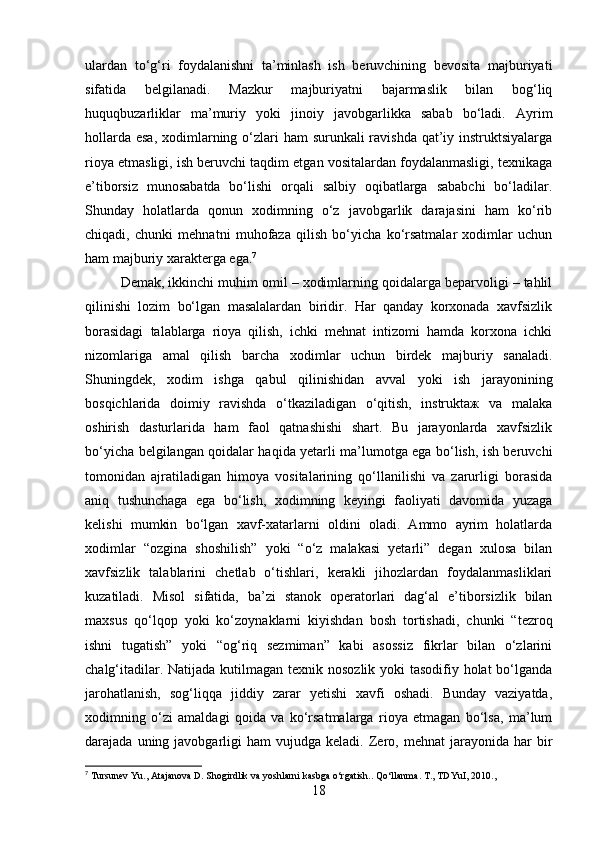 ulardan   to‘g‘ri   foydalanishni   ta’minlash   ish   beruvchining   bevosita   majburiyati
sifatida   belgilanadi.   Mazkur   majburiyatni   bajarmaslik   bilan   bog‘liq
huquqbuzarliklar   ma’muriy   yoki   jinoiy   javobgarlikka   sabab   bo‘ladi.   Ayrim
hollarda esa, xodimlarning o‘zlari ham  surunkali ravishda qat’iy instruktsiyalarga
rioya etmasligi, ish beruvchi taqdim etgan vositalardan foydalanmasligi, texnikaga
e’tiborsiz   munosabatda   bo‘lishi   orqali   salbiy   oqibatlarga   sababchi   bo‘ladilar.
Shunday   holatlarda   qonun   xodimning   o‘z   javobgarlik   darajasini   ham   ko‘rib
chiqadi,   chunki   mehnatni   muhofaza   qilish   bo‘yicha   ko‘rsatmalar   xodimlar   uchun
ham majburiy xarakterga ega. 7
Demak, ikkinchi muhim omil – xodimlarning qoidalarga beparvoligi – tahlil
qilinishi   lozim   bo‘lgan   masalalardan   biridir.   Har   qanday   korxonada   xavfsizlik
borasidagi   talablarga   rioya   qilish,   ichki   mehnat   intizomi   hamda   korxona   ichki
nizomlariga   amal   qilish   barcha   xodimlar   uchun   birdek   majburiy   sanaladi.
Shuningdek,   xodim   ishga   qabul   qilinishidan   avval   yoki   ish   jarayonining
bosqichlarida   doimiy   ravishda   o‘tkaziladigan   o‘qitish,   instruktaж   va   malaka
oshirish   dasturlarida   ham   faol   qatnashishi   shart.   Bu   jarayonlarda   xavfsizlik
bo‘yicha belgilangan qoidalar haqida yetarli ma’lumotga ega bo‘lish, ish beruvchi
tomonidan   ajratiladigan   himoya   vositalarining   qo‘llanilishi   va   zarurligi   borasida
aniq   tushunchaga   ega   bo‘lish,   xodimning   keyingi   faoliyati   davomida   yuzaga
kelishi   mumkin   bo‘lgan   xavf-xatarlarni   oldini   oladi.   Ammo   ayrim   holatlarda
xodimlar   “ozgina   shoshilish”   yoki   “o‘z   malakasi   yetarli”   degan   xulosa   bilan
xavfsizlik   talablarini   chetlab   o‘tishlari,   kerakli   jihozlardan   foydalanmasliklari
kuzatiladi.   Misol   sifatida,   ba’zi   stanok   operatorlari   dag‘al   e’tiborsizlik   bilan
maxsus   qo‘lqop   yoki   ko‘zoynaklarni   kiyishdan   bosh   tortishadi,   chunki   “tezroq
ishni   tugatish”   yoki   “og‘riq   sezmiman”   kabi   asossiz   fikrlar   bilan   o‘zlarini
chalg‘itadilar. Natijada kutilmagan texnik nosozlik yoki  tasodifiy holat  bo‘lganda
jarohatlanish,   sog‘liqqa   jiddiy   zarar   yetishi   xavfi   oshadi.   Bunday   vaziyatda,
xodimning   o‘zi   amaldagi   qoida   va   ko‘rsatmalarga   rioya   etmagan   bo‘lsa,   ma’lum
darajada  uning  javobgarligi  ham   vujudga   keladi.  Zero,  mehnat  jarayonida  har   bir
7
 Tursunev Yu., Atajanova D. Shogirdlik va yoshlarni kasbga o‘rgatish.. Qo‘llanma. T., TDYuI, 2010.,
18 