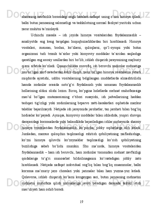 shaxsning xavfsizlik borasidagi ongli harakati nafaqat uning o‘zini himoya qiladi,
balki butun jamoaning salomatligi va tashkilotning normal faoliyat yuritishi uchun
zarur muhitni ta’minlaydi.
Uchinchi   masala   –   ish   joyida   himoya   vositalaridan   foydalanmaslik   –
amaliyotda   eng   keng   tarqalgan   huquqbuzarliklardan   biri   hisoblanadi.   Himoya
vositalari,   xususan,   boshni,   ko‘zlarni,   quloqlarni,   qo‘l-oyoqni   yoki   butun
organizmni   turli   texnik   ta’sirlar   yoki   kimyoviy   moddalar   ta’siridan   saqlashga
qaratilgan eng asosiy usullardan biri bo‘lib, ishlab chiqarish jarayonining majburiy
qismi sifatida ko‘riladi. Qonunchilikka muvofiq, ish beruvchi xodimlar mehnatiga
xos bo‘lgan xavf-xatarlardan kelib chiqib, zarur bo‘lgan himoya vositalarini yetarli
miqdorda   ajratishi,   ushbu   vositalarning   belgilangan   muddatlarda   almashtirilishi
hamda   xodimlar   orasida   noto‘g‘ri   foydalanish   yoki   umuman   foydalanmaslik
hollarining   oldini   olishi   lozim.   Biroq,   ko‘pgina   holatlarda   mehnat   muhofazasiga
mas’ul   bo‘lgan   mutaxassisning   e’tibori   susayishi,   ish   jadvallarining   haddan
tashqari   tig‘izligi   yoki   xodimlarning   beparvo   xatti-harakatlari   oqibatida   mazkur
talablar bajarilmaydi. Natijada ish jarayonida jarohatlar, tan jarohati  bilan bog‘liq
hodisalar ko‘payadi. Ayniqsa, kimyoviy moddalar bilan ishlashda, yuqori shovqin
darajasidagi korxonalarda yoki balandlikda bajariladigan ishlar mobaynida shaxsiy
himoya   vositalaridan   foydalanmaslik,   ko‘pincha,   jiddiy   oqibatlarga   olib   keladi.
Jumladan,   maxsus   quloqchin   taqilmasligi   eshitish   qobiliyatining   zaiflashishiga,
ko‘zni   himoya   qiluvchi   ko‘zoynaklar   taqilmasligi   ko‘rish   qobiliyatining
buzilishiga   sabab   bo‘lishi   mumkin.   Shu   ma’noda,   himoya   vositalaridan
foydalanmaslik   –   ham   ish   beruvchi,   ham   xodimlar   tomonidan   mehnat   xavfsizligi
qoidalariga   to‘g‘ri   munosabat   bildirilmaganini   ko‘rsatadigan   jiddiy   xato
hisoblanadi.   Natijada   nafaqat   individual   sog‘liq   bilan   bog‘liq   muammolar,   balki
korxona   ma’muriy   jazo   choralari   yoki   jarimalar   bilan   ham   yuzma-yuz   keladi.
Qolaversa,   ishlab   chiqarish   ko‘lami   kengaygan   sari,   butun   jamoaning   mehnatini
mehnatni   muhofaza   qilish   normalariga   javob   beradigan   darajada   tashkil   etish
mas’uliyati ham oshib boradi.
19 