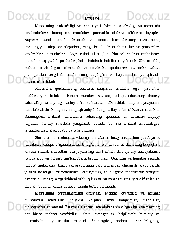 KIRISH
Mavzuning   dolzarbligi   va   zaruriyati.   Mehnat   xavfsizligi   va   mehnatda
xavf-xatarlarni   boshqarish   masalalari   jamiyatda   alohida   e tiborga   loyiqdir.ʼ
Bugungi   kunda   ishlab   chiqarish   va   sanoat   tarmoqlarining   rivojlanishi,
texnologiyalarning   tez   o zgarishi,   yangi   ishlab   chiqarish   usullari   va   jarayonlari	
ʻ
xavfsizlikni   ta minlashni   o zgartirishni   talab   qiladi.   Har   yili   mehnat   muhofazasi	
ʼ ʻ
bilan   bog liq   yuzlab   jarohatlar,   hatto   halokatli   holatlar   ro y   beradi.   Shu   sababli,	
ʻ ʻ
mehnat   xavfsizligini   ta minlash   va   xavfsizlik   qoidalarini   buzganlik   uchun	
ʼ
javobgarlikni   belgilash,   ishchilarning   sog lig ini   va   hayotini   himoya   qilishda	
ʻ ʻ
muhim o rin tutadi.	
ʻ
Xavfsizlik   qoidalarining   buzilishi   natijasida   ishchilar   og ir   jarohatlar	
ʻ
olishlari   yoki   halok   bo lishlari   mumkin.   Bu   esa,   nafaqat   ishchining   shaxsiy	
ʻ
salomatligi   va   hayotiga   salbiy   ta sir   ko rsatadi,   balki   ishlab   chiqarish   jarayonini	
ʼ ʻ
ham to xtatishi, kompaniyaning iqtisodiy holatiga salbiy ta sir o tkazishi mumkin.	
ʻ ʼ ʻ
Shuningdek,   mehnat   muhofazasi   sohasidagi   qonunlar   va   normativ-huquqiy
hujjatlar   doimiy   ravishda   yangilanib   boradi,   bu   esa   mehnat   xavfsizligini
ta minlashdagi ahamiyatni yanada oshiradi.	
ʼ
Shu   sababli,   mehnat   xavfsizligi   qoidalarini   buzganlik   uchun   javobgarlik
masalasini chuqur o rganish zarurati tug iladi. Bu mavzu, ishchilarning huquqlari,	
ʻ ʻ
xavfsiz   ishlash   sharoitlari,   ish   joylaridagi   xavf-xatarlardan   qanday   himoyalanish
haqida aniq va dolzarb ma lumotlarni taqdim etadi. Qonunlar va hujjatlar asosida	
ʼ
mehnat   muhofazasi  tizimi  samaradorligini   oshirish,  ishlab   chiqarish  jarayonlarida
yuzaga   keladigan   xavf-xatarlarni   kamaytirish,   shuningdek,   mehnat   xavfsizligini
nazorat qilishdagi o zgarishlarni tahlil qilish va bu sohadagi amaliy takliflar ishlab	
ʻ
chiqish, bugungi kunda dolzarb masala bo lib qolmoqda.	
ʻ
Mavzuning   o rganilganligi   darajasi.	
ʻ   Mehnat   xavfsizligi   va   mehnat
muhofazasi   masalalari   bo yicha   ko plab   ilmiy   tadqiqotlar,   maqolalar,	
ʻ ʻ
monografiyalar mavjud. Bu masalalar turli mamlakatlarda o rganilgan va ularning	
ʻ
har   birida   mehnat   xavfsizligi   uchun   javobgarlikni   belgilovchi   huquqiy   va
normativ-huquqiy   asoslar   mavjud.   Shuningdek,   mehnat   qonunchiligidagi
2 