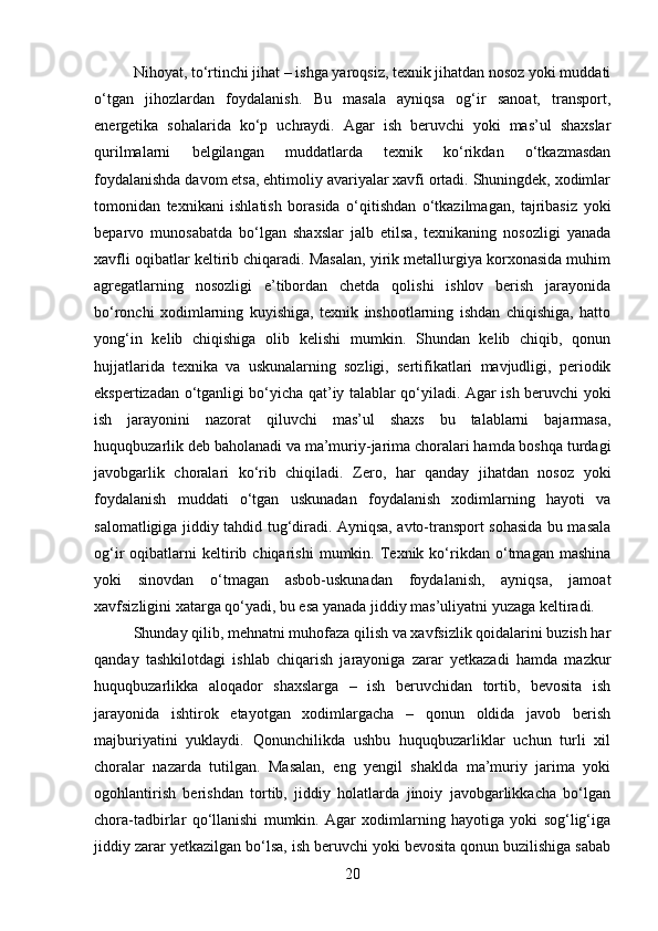 Nihoyat, to‘rtinchi jihat – ishga yaroqsiz, texnik jihatdan nosoz yoki muddati
o‘tgan   jihozlardan   foydalanish.   Bu   masala   ayniqsa   og‘ir   sanoat,   transport,
energetika   sohalarida   ko‘p   uchraydi.   Agar   ish   beruvchi   yoki   mas’ul   shaxslar
qurilmalarni   belgilangan   muddatlarda   texnik   ko‘rikdan   o‘tkazmasdan
foydalanishda davom etsa, ehtimoliy avariyalar xavfi ortadi. Shuningdek, xodimlar
tomonidan   texnikani   ishlatish   borasida   o‘qitishdan   o‘tkazilmagan,   tajribasiz   yoki
beparvo   munosabatda   bo‘lgan   shaxslar   jalb   etilsa,   texnikaning   nosozligi   yanada
xavfli oqibatlar keltirib chiqaradi. Masalan, yirik metallurgiya korxonasida muhim
agregatlarning   nosozligi   e’tibordan   chetda   qolishi   ishlov   berish   jarayonida
bo‘ronchi   xodimlarning   kuyishiga,   texnik   inshootlarning   ishdan   chiqishiga,   hatto
yong‘in   kelib   chiqishiga   olib   kelishi   mumkin.   Shundan   kelib   chiqib,   qonun
hujjatlarida   texnika   va   uskunalarning   sozligi,   sertifikatlari   mavjudligi,   periodik
ekspertizadan o‘tganligi bo‘yicha qat’iy talablar qo‘yiladi. Agar ish beruvchi yoki
ish   jarayonini   nazorat   qiluvchi   mas’ul   shaxs   bu   talablarni   bajarmasa,
huquqbuzarlik deb baholanadi va ma’muriy-jarima choralari hamda boshqa turdagi
javobgarlik   choralari   ko‘rib   chiqiladi.   Zero,   har   qanday   jihatdan   nosoz   yoki
foydalanish   muddati   o‘tgan   uskunadan   foydalanish   xodimlarning   hayoti   va
salomatligiga jiddiy tahdid tug‘diradi. Ayniqsa, avto-transport sohasida bu masala
og‘ir   oqibatlarni   keltirib  chiqarishi   mumkin.  Texnik  ko‘rikdan   o‘tmagan  mashina
yoki   sinovdan   o‘tmagan   asbob-uskunadan   foydalanish,   ayniqsa,   jamoat
xavfsizligini xatarga qo‘yadi, bu esa yanada jiddiy mas’uliyatni yuzaga keltiradi.
Shunday qilib, mehnatni muhofaza qilish va xavfsizlik qoidalarini buzish har
qanday   tashkilotdagi   ishlab   chiqarish   jarayoniga   zarar   yetkazadi   hamda   mazkur
huquqbuzarlikka   aloqador   shaxslarga   –   ish   beruvchidan   tortib,   bevosita   ish
jarayonida   ishtirok   etayotgan   xodimlargacha   –   qonun   oldida   javob   berish
majburiyatini   yuklaydi.   Qonunchilikda   ushbu   huquqbuzarliklar   uchun   turli   xil
choralar   nazarda   tutilgan.   Masalan,   eng   yengil   shaklda   ma’muriy   jarima   yoki
ogohlantirish   berishdan   tortib,   jiddiy   holatlarda   jinoiy   javobgarlikkacha   bo‘lgan
chora-tadbirlar   qo‘llanishi   mumkin.   Agar   xodimlarning   hayotiga   yoki   sog‘lig‘iga
jiddiy zarar yetkazilgan bo‘lsa, ish beruvchi yoki bevosita qonun buzilishiga sabab
20 
