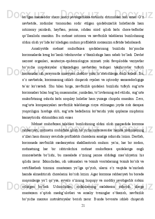 bo‘lgan mansabdor shaxs jinoiy javobgarlikka tortilishi ehtimoldan xoli emas. O‘z
navbatida,   xodimlar   tomonidan   sodir   etilgan   qoidabuzarlik   holatlarida   ham
intizomiy   jazolash,   hayfsan,   jarima,   ishdan   ozod   qilish   kabi   chora-tadbirlar
qo‘llanilishi   mumkin.   Bu   mehnat   intizomi   va   xavfsizlik   talablarini   buzilishining
oldini olish yo‘lida ko‘riladigan muhim profilaktik mexanizm sifatida baholanadi.
Amaliyotda   mehnat   muhofazasi   qoidalarining   buzilishi   ko‘pincha
korxonalarda  keng  ko‘lamli  tekshiruvlar   o‘tkazilishiga  ham   sabab  bo‘ladi. Davlat
nazorat   organlari,   sanitariya-epidemiologiya   xizmati   yoki   favqulodda   vaziyatlar
bo‘yicha   inspeksiyalar   o‘tkazadigan   navbatdan   tashqari   tekshiruvlar   tufayli
korxonalar   ish   jarayonida   muayyan   cheklov   yoki   to‘xtatishlarga   duch   keladi.   Bu,
o‘z   navbatida,   korxonaning   ishlab   chiqarish   rejalari   va   iqtisodiy   samaradorligiga
ta’sir   ko‘rsatadi.   Shu   bilan   birga,   xavfsizlik   qoidalari   buzilishi   tufayli   sug‘urta
korxonalari bilan bog‘liq muammolar, jumladan, to‘lovlarning rad etilishi, sug‘urta
mukofotining   oshishi   kabi   noqulay   holatlar   ham   yuzaga   chiqishi   mumkin.   Zero,
sug‘urta   kompaniyalari   xavfsizlik   talablariga   rioya   etilmagan   joyda   risk   darajasi
yuqoriligini   hisobga   olib,   sug‘urta   badallarini   ko‘tarishi   yoki   qoplama   miqdorini
kamaytirishi ehtimoldan xoli emas.
Mehnat   muhofazasi   talablari   buzilishining   oldini   olish   maqsadida   korxona
rahbariyati, mehnatni muhofaza qilish bo‘yicha mutaxassislar hamda xodimlarning
o‘zlari ham doimiy ravishda profilaktik choralarni amalga oshirishi lozim. Dastlab,
korxonada   xavfsizlik   madaniyatini   shakllantirish   muhim:   ya’ni,   har   bir   xodim,
mehnatning   har   bir   ishtirokchisi   mehnat   muhofazasi   qoidalariga   ongli
munosabatda   bo‘lishi,   bu   masalada   o‘zining   jamoa   oldidagi   mas’uliyatini   his
qilishi   zarur.   Ikkinchidan,   ish   uskunalari   va   texnik   vositalarning   texnik   ko‘rik   va
sertifikatlash   tizimini   muntazam   yo‘lga   qo‘yish,   ularni   o‘z   vaqtida   ta’mirlash
hamda almashtirish choralarini ko‘rish lozim. Agar korxona rahbariyati bu borada
nuqsonlarga   yo‘l   qo‘ysa,   avvalo   o‘zining   huquqiy   va   moddiy   javobgarlik   riskini
oshirgan   bo‘ladi.   Uchinchidan,   xodimlarning   malakasini   oshirish,   ularga
muntazam   o‘qitish   mashg‘ulotlari   va   amaliy   treninglar   o‘tkazish,   xavfsizlik
bo‘yicha   maxsus   instruktsiyalar   berish   zarur.   Bunda   bevosita   ishlab   chiqarish
21 