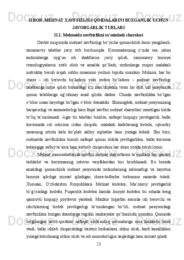 II.BOB.  MEHNAT XAVFSIZLIGI QOIDALARINI BUZGANLIK UCHUN
JAVOBGARLIK TURLARI
II.1. Mehnatda xavfsizlikni ta’minlash choralari
Davlat miqyosida mehnat xavfsizligi bo‘yicha qonunchilik doim yangilanib,
zamonaviy   talablar   joriy   etib   borilmoqda.   Korxonalarning   o‘zida   esa,   jahon
andozalariga   uyg‘un   ish   shakllarini   joriy   qilish,   zamonaviy   himoya
texnologiyalarini   sotib   olish   va   amalda   qo‘llash,   xodimlarga   yuqori   malakali
instruktaj   berish   orqali  ushbu   muammo  yechim  topishi  mumkin.  Muhimi,  har  bir
shaxs   –   ish   beruvchi   bo‘ladimi   yoki   xodim   bo‘ladimi   –   mehnat   xavfsizligi
talablariga   rioya   qilish   borasidagi   o‘z   mas’uliyatini   teran   his   etib,   ish   jarayonida
qonun   talablariga   og‘ishmay   amal   qilishi   darkor.   Chunki   xavfsizlikka   bo‘lgan
e’tibor insan hayotiga bo‘lgan e’tibor demakdir. Shuningdek, mehnat jarayonining
barqarorligi va samaradorligi ham faqat xavfsiz mehnat sharoitlari yaratilgan holda
to‘liq   ta’minlanadi.   Agar   bu   talablar   buzilsa,   nafaqat   huquqiy   javobgarlik,   balki
korxonada   ish   intizomi   izdan   chiqishi,   malakali   kadrlarning   ketishi,   iqtisodiy
zararning   ortishi   kabi   ko‘plab   salbiy   oqibatlar   ham   yuzaga   keladi.   Shu   bois,
mehnatda   xavfsizlikni   buzish   nafaqat   qonun   oldida   javobgarlikni,   balki   korxona
kelajagiga salbiy ta’sirni ham keltirib chiqarishini har doim yodda tutish lozim.
Mehnat munosabatlarida xavfsiz mehnat sharoitlarini ta’minlash har qanday
tashkilot   va   korxonaning   ustuvor   vazifalaridan   biri   hisoblanadi.   Bu   borada
amaldagi   qonunchilik   mehnat   jarayonida   xodimlarning   salomatligi   va   hayotini
himoya   qilishga   xizmat   qiladigan   chora-tadbirlar   turkumini   nazarda   tutadi.
Xususan,   O‘zbekiston   Respublikasi   Mehnat   kodeksi,   Ma’muriy   javobgarlik
to‘g‘risidagi   kodeks,   Fuqarolik   kodeksi   hamda   Jinoyat   kodeksi   bu   sohada   keng
qamrovli   huquqiy   poydevor   yaratadi.   Mazkur   hujjatlar   asosida   ish   beruvchi   va
ishchilarning   birdek   javobgarligi   ta’minlangan   bo‘lib,   mehnat   jarayonidagi
xavfsizlikni buzgan shaxslarga tegishli sanksiyalar qo‘llanilishi mumkin. Qonunda
belgilangan   tartib-qoidalar   nafaqat   odob-axloq   normalariga   mos   harakatni   talab
etadi,   balki   ishlab   chiqarishdagi   baxtsiz   hodisalarni   oldini   olish,   kasb   kasalliklari
yuzaga kelishining oldini olish va ish unumdorligini saqlashga ham xizmat qiladi.
23 