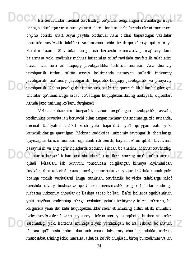 Ish   beruvchilar   mehnat   xavfsizligi   bo‘yicha   belgilangan   normalarga   rioya
etishi, xodimlarga zarur himoya vositalarini taqdim etishi hamda ularni muntazam
o‘qitib   borishi   shart.   Ayni   paytda,   xodimlar   ham   o‘zlari   bajaradigan   vazifalar
doirasida   xavfsizlik   talablari   va   korxona   ichki   tartib-qoidalariga   qat’iy   rioya
etishlari   lozim.   Shu   bilan   birga,   ish   beruvchi   zimmasidagi   majburiyatlarni
bajarmasa   yoki   xodimlar   mehnat   intizomiga   xilof   ravishda   xavfsizlik   talablarini
buzsa,   ular   turli   xil   huquqiy   javobgarlikka   tortilishi   mumkin.   Ana   shunday
javobgarlik   turlari   to‘rtta   asosiy   ko‘rinishda   namoyon   bo‘ladi:   intizomiy
javobgarlik,   ma’muriy   javobgarlik,   fuqarolik-huquqiy   javobgarlik   va   jinoyaviy
javobgarlik. Ushbu javobgarlik turlarining har birida qonunchilik bilan belgilangan
choralar   qo‘llanilishiga   sabab   bo‘ladigan   huquqbuzarlikning   mohiyati,   oqibatlari
hamda jazo turining ko‘lami farqlanadi.
Mehnat   intizomini   buzganlik   uchun   belgilangan   javobgarlik,   avvalo,
xodimning bevosita ish beruvchi bilan tuzgan mehnat shartnomasiga zid ravishda,
mehnat   faoliyatini   tashkil   etish   yoki   bajarishda   yo‘l   qo‘ygan   xato   yoki
kamchiliklariga   qaratilgan.   Mehnat   kodeksida   intizomiy   javobgarlik   choralariga
quyidagilar   kirishi   mumkin:   ogohlantirish   berish,   hayfsan   e’lon   qilish,   lavozimni
pasaytirish va  eng og‘ir  holatlarda xodimni  ishdan  bo‘shatish.  Mehnat  xavfsizligi
talablarini   buzganlik   ham   ana   shu   choralar   qo‘llanilishining   omili   bo‘lib   xizmat
qiladi.   Masalan,   ish   beruvchi   tomonidan   belgilangan   himoya   kiyimlaridan
foydalanishni   rad   etish,   ruxsat   berilgan   normalardan   yuqori   tezlikda   stanok   yoki
boshqa   texnik   vositalarni   ishga   tushirish,   xavfsizlik   bo‘yicha   talablarga   xilof
ravishda   odatiy   boshqaruv   qoidalarini   mensimaslik   singari   holatlar   xodimga
nisbatan intizomiy choralar qo‘llashga sabab bo‘ladi. Ba’zi  hollarda ogohlantirish
yoki   hayfsan   xodimning   o‘ziga   nisbatan   yetarli   tarbiyaviy   ta’sir   ko‘rsatib,   bu
kelgusida yana shu kabi  huquqbuzarliklar sodir etilishining oldini olishi mumkin.
Lekin   xavfsizlikni   buzish   qayta-qayta   takrorlansa   yoki   oqibatda   boshqa   xodimlar
salomatligi   yoki   korxona   mulkiga   ziyon   yetkazilgan   bo‘lsa,   ishdan   bo‘shatish
chorasi   qo‘llanishi   ehtimoldan   xoli   emas.   Intizomiy   choralar,   odatda,   mehnat
munosabatlarining ichki masalasi sifatida ko‘rib chiqiladi, biroq bu xodimlar va ish
24 