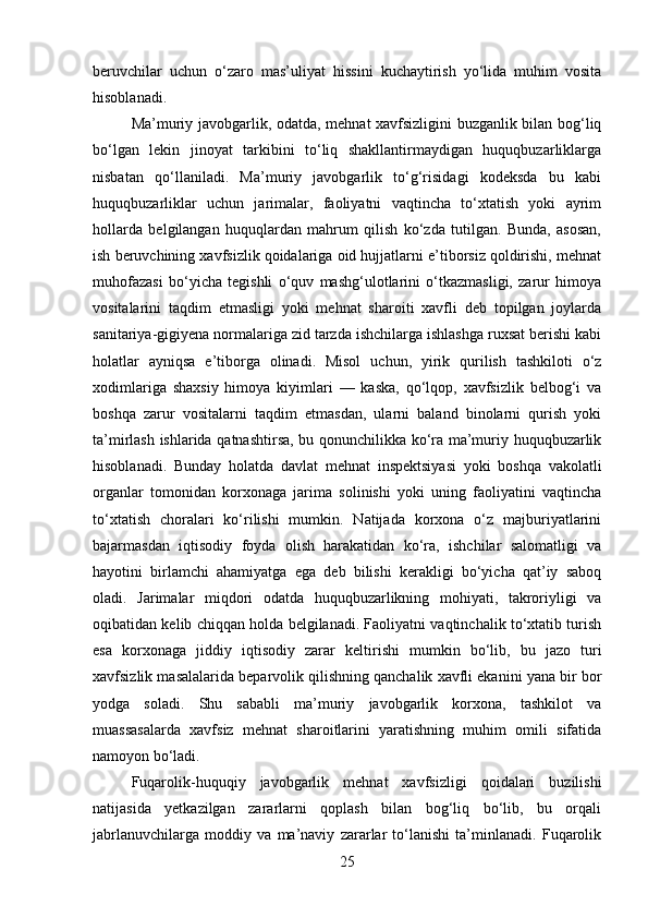 beruvchilar   uchun   o‘zaro   mas’uliyat   hissini   kuchaytirish   yo‘lida   muhim   vosita
hisoblanadi.
Ma’muriy javobgarlik, odatda, mehnat xavfsizligini buzganlik bilan bog‘liq
bo‘lgan   lekin   jinoyat   tarkibini   to‘liq   shakllantirmaydigan   huquqbuzarliklarga
nisbatan   qo‘llaniladi.   Ma’muriy   javobgarlik   to‘g‘risidagi   kodeksda   bu   kabi
huquqbuzarliklar   uchun   jarimalar,   faoliyatni   vaqtincha   to‘xtatish   yoki   ayrim
hollarda   belgilangan   huquqlardan   mahrum   qilish   ko‘zda   tutilgan.   Bunda,   asosan,
ish beruvchining xavfsizlik qoidalariga oid hujjatlarni e’tiborsiz qoldirishi, mehnat
muhofazasi   bo‘yicha   tegishli   o‘quv   mashg‘ulotlarini   o‘tkazmasligi,   zarur   himoya
vositalarini   taqdim   etmasligi   yoki   mehnat   sharoiti   xavfli   deb   topilgan   joylarda
sanitariya-gigiyena normalariga zid tarzda ishchilarga ishlashga ruxsat berishi kabi
holatlar   ayniqsa   e’tiborga   olinadi.   Misol   uchun,   yirik   qurilish   tashkiloti   o‘z
xodimlariga   shaxsiy   himoya   kiyimlari   —   kaska,   qo‘lqop,   xavfsizlik   belbog‘i   va
boshqa   zarur   vositalarni   taqdim   etmasdan,   ularni   baland   binolarni   qurish   yoki
ta’mirlash ishlarida qatnashtirsa, bu qonunchilikka ko‘ra ma’muriy huquqbuzarlik
hisoblanadi.   Bunday   holatda   davlat   mehnat   inspektsiyasi   yoki   boshqa   vakolatli
organlar   tomonidan   korxonaga   jarima   solinishi   yoki   uning   faoliyatini   vaqtincha
to‘xtatish   choralari   ko‘rilishi   mumkin.   Natijada   korxona   o‘z   majburiyatlarini
bajarmasdan   iqtisodiy   foyda   olish   harakatidan   ko‘ra,   ishchilar   salomatligi   va
hayotini   birlamchi   ahamiyatga   ega   deb   bilishi   kerakligi   bo‘yicha   qat’iy   saboq
oladi.   Jarimalar   miqdori   odatda   huquqbuzarlikning   mohiyati,   takroriyligi   va
oqibatidan kelib chiqqan holda belgilanadi. Faoliyatni vaqtinchalik to‘xtatib turish
esa   korxonaga   jiddiy   iqtisodiy   zarar   keltirishi   mumkin   bo‘lib,   bu   jazo   turi
xavfsizlik masalalarida beparvolik qilishning qanchalik xavfli ekanini yana bir bor
yodga   soladi.   Shu   sababli   ma’muriy   javobgarlik   korxona,   tashkilot   va
muassasalarda   xavfsiz   mehnat   sharoitlarini   yaratishning   muhim   omili   sifatida
namoyon bo‘ladi.
Fuqarolik-huquqiy   javobgarlik   mehnat   xavfsizligi   qoidalari   buzilishi
natijasida   yetkazilgan   zararlarni   qoplash   bilan   bog‘liq   bo‘lib,   bu   orqali
jabrlanuvchilarga   moddiy   va   ma’naviy   zararlar   to‘lanishi   ta’minlanadi.   Fuqarolik
25 