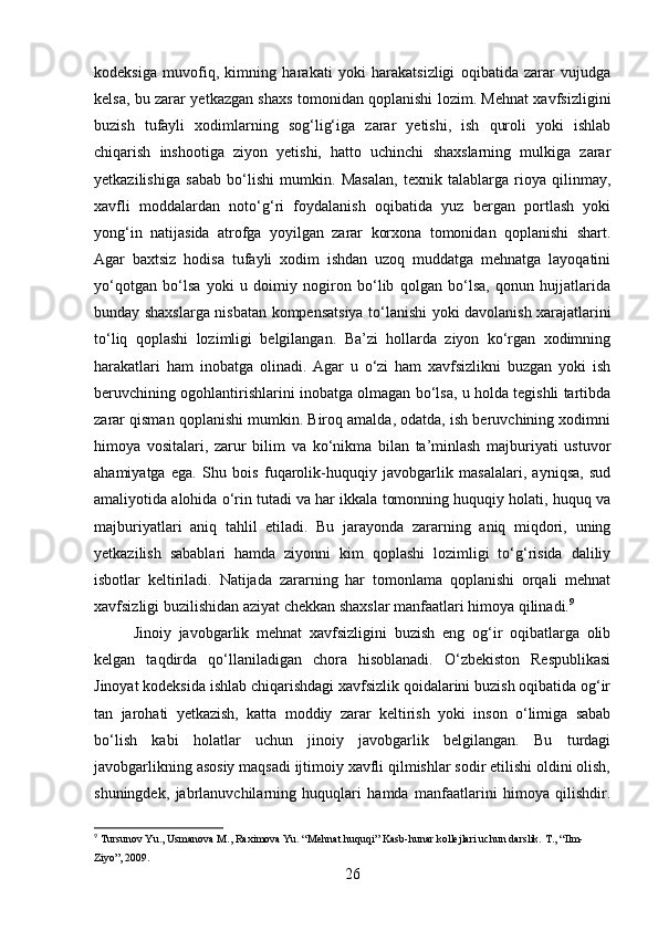 kodeksiga   muvofiq,   kimning   harakati   yoki   harakatsizligi   oqibatida   zarar   vujudga
kelsa, bu zarar yetkazgan shaxs tomonidan qoplanishi lozim. Mehnat xavfsizligini
buzish   tufayli   xodimlarning   sog‘lig‘iga   zarar   yetishi,   ish   quroli   yoki   ishlab
chiqarish   inshootiga   ziyon   yetishi,   hatto   uchinchi   shaxslarning   mulkiga   zarar
yetkazilishiga   sabab   bo‘lishi   mumkin.   Masalan,   texnik   talablarga   rioya   qilinmay,
xavfli   moddalardan   noto‘g‘ri   foydalanish   oqibatida   yuz   bergan   portlash   yoki
yong‘in   natijasida   atrofga   yoyilgan   zarar   korxona   tomonidan   qoplanishi   shart.
Agar   baxtsiz   hodisa   tufayli   xodim   ishdan   uzoq   muddatga   mehnatga   layoqatini
yo‘qotgan   bo‘lsa   yoki   u   doimiy   nogiron   bo‘lib   qolgan   bo‘lsa,   qonun   hujjatlarida
bunday shaxslarga nisbatan kompensatsiya to‘lanishi yoki davolanish xarajatlarini
to‘liq   qoplashi   lozimligi   belgilangan.   Ba’zi   hollarda   ziyon   ko‘rgan   xodimning
harakatlari   ham   inobatga   olinadi.   Agar   u   o‘zi   ham   xavfsizlikni   buzgan   yoki   ish
beruvchining ogohlantirishlarini inobatga olmagan bo‘lsa, u holda tegishli tartibda
zarar qisman qoplanishi mumkin. Biroq amalda, odatda, ish beruvchining xodimni
himoya   vositalari,   zarur   bilim   va   ko‘nikma   bilan   ta’minlash   majburiyati   ustuvor
ahamiyatga   ega.   Shu   bois   fuqarolik-huquqiy   javobgarlik   masalalari,   ayniqsa,   sud
amaliyotida alohida o‘rin tutadi va har ikkala tomonning huquqiy holati, huquq va
majburiyatlari   aniq   tahlil   etiladi.   Bu   jarayonda   zararning   aniq   miqdori,   uning
yetkazilish   sabablari   hamda   ziyonni   kim   qoplashi   lozimligi   to‘g‘risida   daliliy
isbotlar   keltiriladi.   Natijada   zararning   har   tomonlama   qoplanishi   orqali   mehnat
xavfsizligi buzilishidan aziyat chekkan shaxslar manfaatlari himoya qilinadi. 9
Jinoiy   javobgarlik   mehnat   xavfsizligini   buzish   eng   og‘ir   oqibatlarga   olib
kelgan   taqdirda   qo‘llaniladigan   chora   hisoblanadi.   O‘zbekiston   Respublikasi
Jinoyat kodeksida ishlab chiqarishdagi xavfsizlik qoidalarini buzish oqibatida og‘ir
tan   jarohati   yetkazish,   katta   moddiy   zarar   keltirish   yoki   inson   o‘limiga   sabab
bo‘lish   kabi   holatlar   uchun   jinoiy   javobgarlik   belgilangan.   Bu   turdagi
javobgarlikning asosiy maqsadi ijtimoiy xavfli qilmishlar sodir etilishi oldini olish,
shuningdek,   jabrlanuvchilarning   huquqlari   hamda   manfaatlarini   himoya   qilishdir.
9
 Tursunov Yu., Usmanova M., Raximova Yu. “Mehnat huquqi” Kasb-hunar kollejlari uchun darslik. T., “Ilm-
Ziyo”, 2009.
26 
