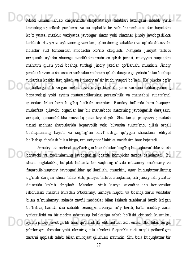 Misol   uchun,   ishlab   chiqarishda   ekspluatatsiya   talablari   buzilgani   sababli   yirik
texnologik portlash yuz bersa va bu oqibatda bir  yoki  bir nechta xodim hayotdan
ko‘z   yussa,   mazkur   vaziyatda   javobgar   shaxs   yoki   shaxslar   jinoiy   javobgarlikka
tortiladi. Bu yerda aybdorning vazifasi, qilmishning sabablari va og‘irlashtiruvchi
holatlar   sud   tomonidan   atroflicha   ko‘rib   chiqiladi.   Natijada   jinoyat   tarkibi
aniqlanib,   aybdor   shaxsga   ozodlikdan   mahrum   qilish   jazosi,   muayyan   huquqdan
mahrum   qilish   yoki   boshqa   turdagi   jinoiy   jazolar   qo‘llanishi   mumkin.   Jinoiy
jazolar bevosita shaxsni erkinlikdan mahrum qilish darajasiga yetishi bilan boshqa
turlardan keskin farq qiladi va ijtimoiy ta’sir kuchi yuqori bo‘ladi. Ko‘pincha og‘ir
oqibatlarga   olib   kelgan   mehnat   xavfsizligi   buzilishi   jami   korxona   rahbariyatining
beparvoligi   yoki   ayrim   mutasaddilarning   poraxo‘rlik   va   mansabni   suiiste’mol
qilishlari   bilan   ham   bog‘liq   bo‘lishi   mumkin.   Bunday   hollarda   ham   huquqni
muhofaza   qiluvchi   organlar   har   bir   mansabdor   shaxsning   javobgarlik   darajasini
aniqlab,   qonunchilikka   muvofiq   jazo   tayinlaydi.   Shu   tariqa   jinoyaviy   jazolash
tizimi   mehnat   sharoitlarida   beparvolik   yoki   bilvosita   suiste’mol   qilish   orqali
boshqalarning   hayoti   va   sog‘lig‘ini   xavf   ostiga   qo‘ygan   shaxslarni   ehtiyot
bo‘lishga chorlash bilan birga, umumiy profilaktika vazifasini ham bajaradi.
Amaliyotda mehnat xavfsizligini buzish bilan bog‘liq huquqbuzarliklarda ish
beruvchi   va   xodimlarning   javobgarligi   odatda   kompleks   tarzda   baholanadi.   Bu
shuni   anglatadiki,   ko‘plab   hollarda   bir   vaqtning   o‘zida   intizomiy,   ma’muriy   va
fuqarolik-huquqiy   javobgarliklar   qo‘llanilishi   mumkin,   agar   huquqbuzarlikning
og‘irlik   darajasi   shuni   talab   etib,   jinoyat   tarkibi   aniqlansa,   ish   jinoiy   ish   yurituv
doirasida   ko‘rib   chiqiladi.   Masalan,   yirik   kimyo   zavodida   ish   beruvchilar
ishchilarni   maxsus   kursdan   o‘tkazmay,   himoya   niqobi   va   boshqa   zarur   vositalar
bilan   ta’minlamay,   sohada   xavfli   moddalar   bilan   ishlash   talablarini   buzib   kelgan
bo‘lishsa,   hamda   shu   sababli   texnogen   avariya   ro‘y   berib,   katta   moddiy   zarar
yetkazilishi   va   bir   nechta   odamning   halokatiga   sabab   bo‘lishi   ehtimoli   kuzatilsa,
aynan jinoiy javobgarlik ham qo‘llanilishi ehtimoldan xoli emas. Shu bilan birga,
jabrlangan   shaxslar   yoki   ularning   oila   a’zolari   fuqarolik   sudi   orqali   yetkazilgan
zararni   qoplash  talabi   bilan  murojaat  qilishlari   mumkin.  Shu bois  huquqbuzar  bir
27 
