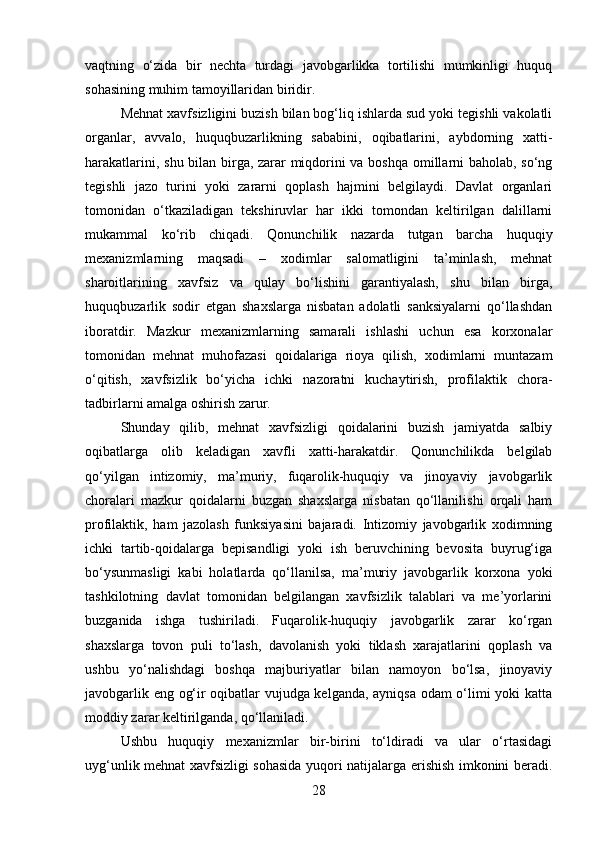 vaqtning   o‘zida   bir   nechta   turdagi   javobgarlikka   tortilishi   mumkinligi   huquq
sohasining muhim tamoyillaridan biridir.
Mehnat xavfsizligini buzish bilan bog‘liq ishlarda sud yoki tegishli vakolatli
organlar,   avvalo,   huquqbuzarlikning   sababini,   oqibatlarini,   aybdorning   xatti-
harakatlarini, shu bilan birga, zarar miqdorini va boshqa omillarni baholab, so‘ng
tegishli   jazo   turini   yoki   zararni   qoplash   hajmini   belgilaydi.   Davlat   organlari
tomonidan   o‘tkaziladigan   tekshiruvlar   har   ikki   tomondan   keltirilgan   dalillarni
mukammal   ko‘rib   chiqadi.   Qonunchilik   nazarda   tutgan   barcha   huquqiy
mexanizmlarning   maqsadi   –   xodimlar   salomatligini   ta’minlash,   mehnat
sharoitlarining   xavfsiz   va   qulay   bo‘lishini   garantiyalash,   shu   bilan   birga,
huquqbuzarlik   sodir   etgan   shaxslarga   nisbatan   adolatli   sanksiyalarni   qo‘llashdan
iboratdir.   Mazkur   mexanizmlarning   samarali   ishlashi   uchun   esa   korxonalar
tomonidan   mehnat   muhofazasi   qoidalariga   rioya   qilish,   xodimlarni   muntazam
o‘qitish,   xavfsizlik   bo‘yicha   ichki   nazoratni   kuchaytirish,   profilaktik   chora-
tadbirlarni amalga oshirish zarur.
Shunday   qilib,   mehnat   xavfsizligi   qoidalarini   buzish   jamiyatda   salbiy
oqibatlarga   olib   keladigan   xavfli   xatti-harakatdir.   Qonunchilikda   belgilab
qo‘yilgan   intizomiy,   ma’muriy,   fuqarolik-huquqiy   va   jinoyaviy   javobgarlik
choralari   mazkur   qoidalarni   buzgan   shaxslarga   nisbatan   qo‘llanilishi   orqali   ham
profilaktik,   ham   jazolash   funksiyasini   bajaradi.   Intizomiy   javobgarlik   xodimning
ichki   tartib-qoidalarga   bepisandligi   yoki   ish   beruvchining   bevosita   buyrug‘iga
bo‘ysunmasligi   kabi   holatlarda   qo‘llanilsa,   ma’muriy   javobgarlik   korxona   yoki
tashkilotning   davlat   tomonidan   belgilangan   xavfsizlik   talablari   va   me’yorlarini
buzganida   ishga   tushiriladi.   Fuqarolik-huquqiy   javobgarlik   zarar   ko‘rgan
shaxslarga   tovon   puli   to‘lash,   davolanish   yoki   tiklash   xarajatlarini   qoplash   va
ushbu   yo‘nalishdagi   boshqa   majburiyatlar   bilan   namoyon   bo‘lsa,   jinoyaviy
javobgarlik eng og‘ir oqibatlar vujudga kelganda, ayniqsa odam o‘limi yoki katta
moddiy zarar keltirilganda, qo‘llaniladi.
Ushbu   huquqiy   mexanizmlar   bir-birini   to‘ldiradi   va   ular   o‘rtasidagi
uyg‘unlik mehnat xavfsizligi sohasida yuqori natijalarga erishish imkonini beradi.
28 