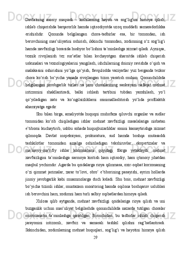 Davlatning   asosiy   maqsadi   –   kishilarning   hayoti   va   sog‘lig‘ini   himoya   qilish,
ishlab chiqarishda barqarorlik hamda iqtisodiyotda uzoq muddatli  samaradorlikka
erishishdir.   Qonunda   belgilangan   chora-tadbirlar   esa,   bir   tomondan,   ish
beruvchining   mas’uliyatini   oshirish,   ikkinchi   tomondan,   xodimning   o‘z   sog‘lig‘i
hamda xavfsizligi borasida hushyor bo‘lishini ta’minlashga xizmat qiladi. Ayniqsa,
texnik   rivojlanish   tez   sur’atlar   bilan   kechayotgan   sharoitda   ishlab   chiqarish
uskunalari va texnologiyalarini yangilash, ishchilarning doimiy ravishda o‘qish va
malakasini   oshirishini   yo‘lga   qo‘yish,   favqulodda   vaziyatlar   yuz   berganda   tezkor
chora   ko‘rish   bo‘yicha   yanada   rivojlangan   tizim   yaratish   muhim.   Qonunchilikda
belgilangan   javobgarlik   turlari   va   jazo   choralarining   sanksiyasi   nafaqat   mehnat
intizomini   shakllantiradi,   balki   ishlash   tartibini   tubdan   yaxshilash,   yo‘l
qo‘yiladigan   xato   va   ko‘ngilsizliklarni   minimallashtirish   yo‘lida   profilaktik
ahamiyatga egadir.
Shu   bilan   birga,   amaliyotda   huquqni   muhofaza   qiluvchi   organlar   va   sudlar
tomonidan   ko‘rib   chiqiladigan   ishlar   mehnat   xavfsizligi   masalalariga   nisbatan
e’tiborni kuchaytirib, ushbu sohada huquqbuzarliklar sonini kamaytirishga xizmat
qilmoqda.   Davlat   inspeksiyasi,   prokuratura,   sud   hamda   boshqa   mutasaddi
tashkilotlar   tomonidan   amalga   oshiriladigan   tekshiruvlar,   ekspertizalar   va
ma’naviy-ma’rifiy   ishlar   korxonalarni   quyidagi   fikrga   yetaklaydi:   mehnat
xavfsizligini   ta’minlashga   sarmoya   kiritish   ham   iqtisodiy,   ham   ijtimoiy   jihatdan
maqbul yechimdir. Agarda bu qoidalarga rioya qilinmasa, oxir-oqibat korxonaning
o‘zi   qimmat   jarimalar,   zarar   to‘lovi,   obro‘   e’tiborining   pasayishi,   ayrim   hollarda
jinoiy   javobgarlik   kabi   muammolarga   duch   keladi.   Shu   bois,   mehnat   xavfsizligi
bo‘yicha   tizimli   ishlar,   muntazam   monitoring  hamda   oqilona   boshqaruv  uslublari
ish beruvchini ham, xodimni ham turli salbiy oqibatlardan himoya qiladi.
Xulosa   qilib   aytganda,   mehnat   xavfsizligi   qoidalariga   rioya   qilish   va   uni
buzganlik   uchun   mas’uliyat   belgilashda   qonunchilikda   nazarda   tutilgan   choralar
muvozanatni   ta’minlashga   qaratilgan.   Birinchidan,   bu   tadbirlar   ishlab   chiqarish
jarayonini   intizomli,   xavfsiz   va   samarali   tashkil   qilishni   rag‘batlantiradi.
Ikkinchidan,   xodimlarning   mehnat   huquqlari,   sog‘lig‘i   va   hayotini   himoya   qilish
29 