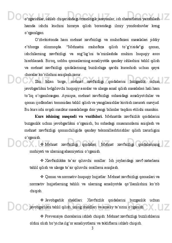 o zgarishlar, ishlab chiqarishdagi texnologik jarayonlar, ish sharoitlarini yaxshilashʻ
hamda   ishchi   kuchini   himoya   qilish   borasidagi   ilmiy   yondoshuvlar   keng
o rganilgan.
ʻ
O zbekistonda   ham   mehnat   xavfsizligi   va   muhofazasi   masalalari   jiddiy	
ʻ
e tiborga   olinmoqda.   "Mehnatni   muhofaza   qilish   to g risida"gi   qonun,	
ʼ ʻ ʻ
ishchilarning   xavfsizligi   va   sog lig ini   ta minlashda   muhim   huquqiy   asos	
ʻ ʻ ʼ
hisoblanadi.  Biroq,  ushbu   qonunlarning  amaliyotda   qanday  ishlashini   tahlil   qilish
va   mehnat   xavfsizligi   qoidalarining   buzilishiga   qarshi   kurashish   uchun   qaysi
choralar ko rilishini aniqlash zarur.	
ʻ
Shu   bilan   birga,   mehnat   xavfsizligi   qoidalarini   buzganlik   uchun
javobgarlikni belgilovchi huquqiy asoslar va ularga amal qilish masalalari hali ham
to liq   o rganilmagan.   Ayniqsa,   mehnat   xavfsizligi   sohasidagi   amaliyotchilar   va	
ʻ ʻ
qonun ijodkorlari tomonidan tahlil qilish va yangilanishlar kiritish zarurati mavjud.
Bu kurs ishi orqali mazkur masalalarga doir yangi bilimlar taqdim etilishi mumkin.
Kurs   ishining   maqsadi   va   vazifalari.   Mehnatda   xavfsizlik   qoidalarini
buzganlik   uchun   javobgarlikni   o rganish,   bu   sohadagi   muammolarni   aniqlash   va	
ʻ
mehnat   xavfsizligi   qonunchiligida   qanday   takomillashtirishlar   qilish   zarurligini
o rganish.	
ʻ
 Mehnat   xavfsizligi   qoidalari:   Mehnat   xavfsizligi   qoidalarining
mohiyati va ularning ahamiyatini o rganish.	
ʻ
 Xavfsizlikka   ta sir   qiluvchi   omillar:   Ish   joylaridagi   xavf-xatarlarni	
ʼ
tahlil qilish va ularga ta sir qiluvchi omillarni aniqlash.
ʼ
 Qonun va normativ-huquqiy hujjatlar: Mehnat xavfsizligi qonunlari va
normativ   hujjatlarning   tahlili   va   ularning   amaliyotda   qo llanilishini   ko rib	
ʻ ʻ
chiqish.
 Javobgarlik   shakllari:   Xavfsizlik   qoidalarini   buzganlik   uchun
javobgarlikni tahlil qilish, uning shakllari va amaliy ta sirini o rganish.	
ʼ ʻ
 Prevensiya choralarini ishlab chiqish: Mehnat xavfsizligi buzilishlarini
oldini olish bo yicha ilg or amaliyotlarni va takliflarni ishlab chiqish.	
ʻ ʻ
3 