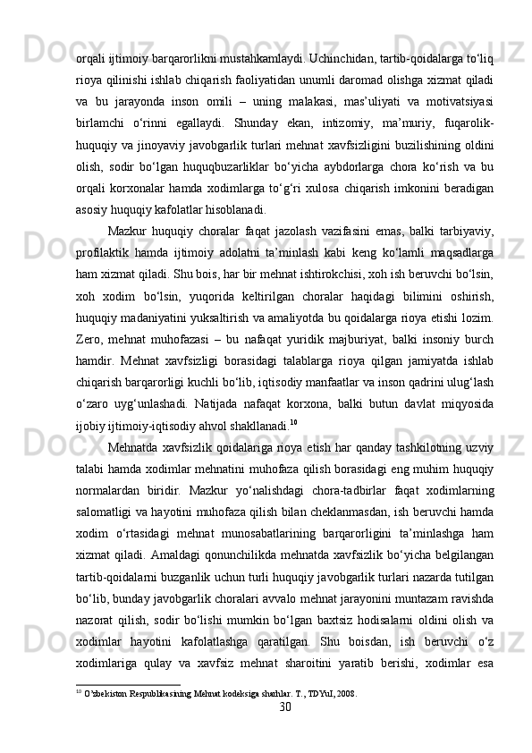 orqali ijtimoiy barqarorlikni mustahkamlaydi. Uchinchidan, tartib-qoidalarga to‘liq
rioya qilinishi  ishlab chiqarish faoliyatidan unumli daromad olishga xizmat qiladi
va   bu   jarayonda   inson   omili   –   uning   malakasi,   mas’uliyati   va   motivatsiyasi
birlamchi   o‘rinni   egallaydi.   Shunday   ekan,   intizomiy,   ma’muriy,   fuqarolik-
huquqiy   va   jinoyaviy   javobgarlik   turlari   mehnat   xavfsizligini   buzilishining   oldini
olish,   sodir   bo‘lgan   huquqbuzarliklar   bo‘yicha   aybdorlarga   chora   ko‘rish   va   bu
orqali   korxonalar   hamda   xodimlarga   to‘g‘ri   xulosa   chiqarish   imkonini   beradigan
asosiy huquqiy kafolatlar hisoblanadi.
Mazkur   huquqiy   choralar   faqat   jazolash   vazifasini   emas,   balki   tarbiyaviy,
profilaktik   hamda   ijtimoiy   adolatni   ta’minlash   kabi   keng   ko‘lamli   maqsadlarga
ham xizmat qiladi. Shu bois, har bir mehnat ishtirokchisi, xoh ish beruvchi bo‘lsin,
xoh   xodim   bo‘lsin,   yuqorida   keltirilgan   choralar   haqidagi   bilimini   oshirish,
huquqiy madaniyatini yuksaltirish va amaliyotda bu qoidalarga rioya etishi lozim.
Zero,   mehnat   muhofazasi   –   bu   nafaqat   yuridik   majburiyat,   balki   insoniy   burch
hamdir.   Mehnat   xavfsizligi   borasidagi   talablarga   rioya   qilgan   jamiyatda   ishlab
chiqarish barqarorligi kuchli bo‘lib, iqtisodiy manfaatlar va inson qadrini ulug‘lash
o‘zaro   uyg‘unlashadi.   Natijada   nafaqat   korxona,   balki   butun   davlat   miqyosida
ijobiy ijtimoiy-iqtisodiy ahvol shakllanadi. 10
Mehnatda   xavfsizlik   qoidalariga  rioya  etish   har   qanday  tashkilotning   uzviy
talabi hamda xodimlar mehnatini muhofaza qilish borasidagi  eng muhim huquqiy
normalardan   biridir.   Mazkur   yo‘nalishdagi   chora-tadbirlar   faqat   xodimlarning
salomatligi va hayotini muhofaza qilish bilan cheklanmasdan, ish beruvchi hamda
xodim   o‘rtasidagi   mehnat   munosabatlarining   barqarorligini   ta’minlashga   ham
xizmat   qiladi.  Amaldagi   qonunchilikda  mehnatda  xavfsizlik   bo‘yicha  belgilangan
tartib-qoidalarni buzganlik uchun turli huquqiy javobgarlik turlari nazarda tutilgan
bo‘lib, bunday javobgarlik choralari avvalo mehnat jarayonini muntazam ravishda
nazorat   qilish,   sodir   bo‘lishi   mumkin   bo‘lgan   baxtsiz   hodisalarni   oldini   olish   va
xodimlar   hayotini   kafolatlashga   qaratilgan.   Shu   boisdan,   ish   beruvchi   o‘z
xodimlariga   qulay   va   xavfsiz   mehnat   sharoitini   yaratib   berishi,   xodimlar   esa
10
 O’zbekiston Respublikasining Mehnat kodeksiga sharhlar. T., TDYuI, 2008.
30 