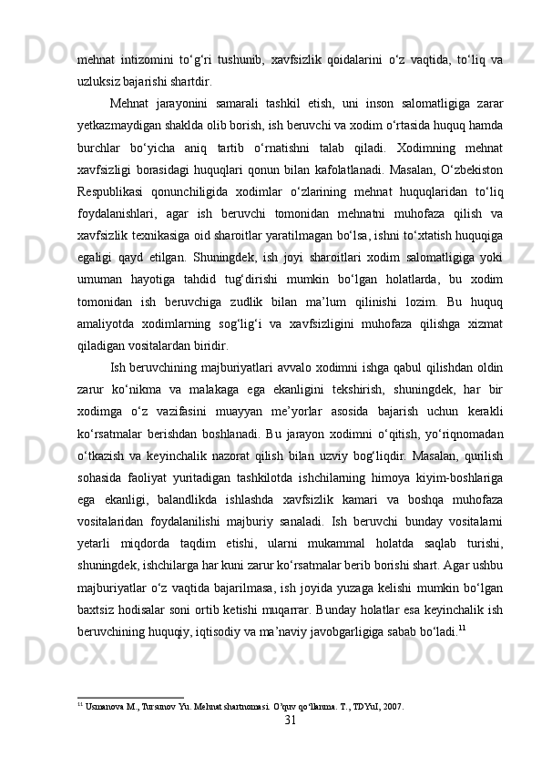 mehnat   intizomini   to‘g‘ri   tushunib,   xavfsizlik   qoidalarini   o‘z   vaqtida,   to‘liq   va
uzluksiz bajarishi shartdir.
Mehnat   jarayonini   samarali   tashkil   etish,   uni   inson   salomatligiga   zarar
yetkazmaydigan shaklda olib borish, ish beruvchi va xodim o‘rtasida huquq hamda
burchlar   bo‘yicha   aniq   tartib   o‘rnatishni   talab   qiladi.   Xodimning   mehnat
xavfsizligi   borasidagi   huquqlari   qonun   bilan   kafolatlanadi.   Masalan,   O‘zbekiston
Respublikasi   qonunchiligida   xodimlar   o‘zlarining   mehnat   huquqlaridan   to‘liq
foydalanishlari,   agar   ish   beruvchi   tomonidan   mehnatni   muhofaza   qilish   va
xavfsizlik texnikasiga oid sharoitlar yaratilmagan bo‘lsa, ishni to‘xtatish huquqiga
egaligi   qayd   etilgan.   Shuningdek,   ish   joyi   sharoitlari   xodim   salomatligiga   yoki
umuman   hayotiga   tahdid   tug‘dirishi   mumkin   bo‘lgan   holatlarda,   bu   xodim
tomonidan   ish   beruvchiga   zudlik   bilan   ma’lum   qilinishi   lozim.   Bu   huquq
amaliyotda   xodimlarning   sog‘lig‘i   va   xavfsizligini   muhofaza   qilishga   xizmat
qiladigan vositalardan biridir.
Ish beruvchining majburiyatlari avvalo xodimni ishga qabul qilishdan oldin
zarur   ko‘nikma   va   malakaga   ega   ekanligini   tekshirish,   shuningdek,   har   bir
xodimga   o‘z   vazifasini   muayyan   me’yorlar   asosida   bajarish   uchun   kerakli
ko‘rsatmalar   berishdan   boshlanadi.   Bu   jarayon   xodimni   o‘qitish,   yo‘riqnomadan
o‘tkazish   va   keyinchalik   nazorat   qilish   bilan   uzviy   bog‘liqdir.   Masalan,   qurilish
sohasida   faoliyat   yuritadigan   tashkilotda   ishchilarning   himoya   kiyim-boshlariga
ega   ekanligi,   balandlikda   ishlashda   xavfsizlik   kamari   va   boshqa   muhofaza
vositalaridan   foydalanilishi   majburiy   sanaladi.   Ish   beruvchi   bunday   vositalarni
yetarli   miqdorda   taqdim   etishi,   ularni   mukammal   holatda   saqlab   turishi,
shuningdek, ishchilarga har kuni zarur ko‘rsatmalar berib borishi shart. Agar ushbu
majburiyatlar   o‘z   vaqtida   bajarilmasa,   ish   joyida   yuzaga   kelishi   mumkin   bo‘lgan
baxtsiz hodisalar  soni  ortib ketishi  muqarrar. Bunday  holatlar  esa  keyinchalik ish
beruvchining huquqiy, iqtisodiy va ma’naviy javobgarligiga sabab bo‘ladi. 11
11
 Usmanova M., Tursunov Yu. Mehnat shartnomasi. O’quv qo‘llanma. T., TDYuI, 2007.
31 