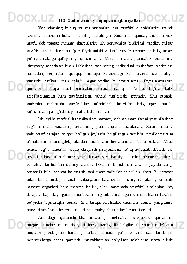 II.2.  Xodimlarning huquq va majburiyatlari
Xodimlarning   huquq   va   majburiyatlari   esa   xavfsizlik   qoidalarini   tizimli
ravishda,   intizomli   holda   bajarishga   qaratilgan.   Xodim   har   qanday   shubhali   yoki
havfli   deb   topgan   mehnat   sharoitlarini   ish   beruvchiga   bildirishi,   taqdim   etilgan
xavfsizlik vositalaridan to‘g‘ri foydalanishi va ish beruvchi tomonidan belgilangan
yo‘riqnomalarga   qat’iy   rioya   qilishi   zarur.   Misol   tariqasida,   sanoat   korxonalarida
kimyoviy   moddalar   bilan   ishlashda   xodimning   individual   muhofaza   vositalari,
jumladan,   respirator,   qo‘lqop,   himoya   ko‘zoynagi   kabi   ashyolarsiz   faoliyat
yuritishi   qat’iyan   man   etiladi.   Agar   xodim   bu   vositalardan   foydalanmasdan,
qonuniy   tartibga   itoat   etmasdan   ishlasa,   nafaqat   o‘z   sog‘lig‘iga   balki
atrofdagilarning   ham   xavfsizligiga   tahdid   tug‘dirishi   mumkin.   Shu   sababli,
xodimlar   mehnatda   xavfsizlikni   ta’minlash   bo‘yicha   belgilangan   barcha
ko‘rsatmalarga og‘ishmay amal qilishlari lozim.
Ish joyida xavfsizlik texnikasi va nazorat, mehnat sharoitlarini yaxshilash va
sog‘lom   muhit   yaratish   jarayonining   ajralmas   qismi   hisoblanadi.   Xatarli   ishlarda
yoki   xavf   darajasi   yuqori   bo‘lgan   joylarda   belgilangan   tartibda   texnik   vositalar
o‘rnatilishi,   shuningdek,   ulardan   muntazam   foydalanilishi   talab   etiladi.   Misol
uchun,   og‘ir   sanoatda   ishlab   chiqarish   jarayonlarini   to‘liq   avtomatlashtirish,   ish
joylarida   havo   almashinuvi   yaxshilangan   ventilyatsiya   tizimlari   o‘rnatish,   uskuna
va uskunalar  holatini doimiy ravishda tekshirib borish hamda zarur paytda ularga
tezkorlik bilan xizmat  ko‘rsatish  kabi  chora-tadbirlar  bajarilishi  shart. Bu jarayon
bilan   bir   qatorda,   nazorat   funksiyasini   bajaruvchi   rasmiy   idoralar   yoki   ichki
nazorat   organlari   ham   mavjud   bo‘lib,   ular   korxonada   xavfsizlik   talablari   qay
darajada bajarilayotganini  muntazam  o‘rganib, aniqlangan  kamchiliklarni  tuzatish
bo‘yicha   topshiriqlar   beradi.   Shu   tariqa,   xavfsizlik   choralari   doimo   yangilanib,
mavjud xavf-xatarlar esda tutiladi va amaliy ishlar bilan bartaraf etiladi.
Amaldagi   qonunchilikka   muvofiq,   mehnatda   xavfsizlik   qoidalarini
buzganlik   uchun   ma’muriy   yoki   jinoiy   javobgarlik   belgilanishi   mumkin.   Mazkur
huquqiy   javobgarlik   barchaga   tatbiq   qilinadi,   ya’ni   xodimlardan   tortib   ish
beruvchilarga   qadar   qonunda   mustahkamlab   qo‘yilgan   talablarga   rioya   qilishi
32 