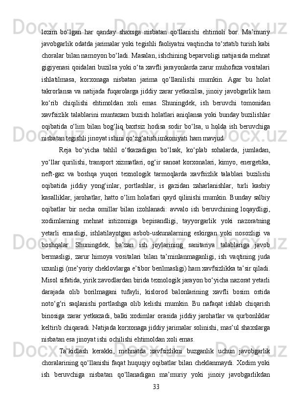 lozim   bo‘lgan   har   qanday   shaxsga   nisbatan   qo‘llanishi   ehtimoli   bor.   Ma’muriy
javobgarlik odatda jarimalar yoki tegishli faoliyatni vaqtincha to‘xtatib turish kabi
choralar bilan namoyon bo‘ladi. Masalan, ishchining beparvoligi natijasida mehnat
gigiyenasi qoidalari buzilsa yoki o‘ta xavfli jarayonlarda zarur muhofaza vositalari
ishlatilmasa,   korxonaga   nisbatan   jarima   qo‘llanilishi   mumkin.   Agar   bu   holat
takrorlansa va natijada fuqarolarga jiddiy zarar yetkazilsa, jinoiy javobgarlik ham
ko‘rib   chiqilishi   ehtimoldan   xoli   emas.   Shuningdek,   ish   beruvchi   tomonidan
xavfsizlik talablarini muntazam buzish holatlari aniqlansa yoki bunday buzilishlar
oqibatida   o‘lim   bilan   bog‘liq   baxtsiz   hodisa   sodir   bo‘lsa,   u   holda   ish   beruvchiga
nisbatan tegishli jinoyat ishini qo‘zg‘atish imkoniyati ham mavjud.
Reja   bo‘yicha   tahlil   o‘tkazadigan   bo‘lsak,   ko‘plab   sohalarda,   jumladan,
yo‘llar qurilishi, transport xizmatlari, og‘ir sanoat korxonalari, kimyo, energetika,
neft-gaz   va   boshqa   yuqori   texnologik   tarmoqlarda   xavfsizlik   talablari   buzilishi
oqibatida   jiddiy   yong‘inlar,   portlashlar,   is   gazidan   zaharlanishlar,   turli   kasbiy
kasalliklar, jarohatlar, hatto o‘lim holatlari  qayd qilinishi  mumkin. Bunday salbiy
oqibatlar   bir   necha   omillar   bilan   izohlanadi:   avvalo   ish   beruvchining   loqaydligi,
xodimlarning   mehnat   intizomiga   bepisandligi,   tayyorgarlik   yoki   nazoratning
yetarli   emasligi,   ishlatilayotgan   asbob-uskunalarning   eskirgan   yoki   nosozligi   va
boshqalar.   Shuningdek,   ba’zan   ish   joylarining   sanitariya   talablariga   javob
bermasligi,   zarur   himoya   vositalari   bilan   ta’minlanmaganligi,   ish   vaqtining   juda
uzunligi (me’yoriy cheklovlarga e’tibor berilmasligi) ham xavfsizlikka ta’sir qiladi.
Misol sifatida, yirik zavodlardan birida texnologik jarayon bo‘yicha nazorat yetarli
darajada   olib   borilmagani   tufayli,   kislorod   balonlarining   xavfli   bosim   ostida
noto‘g‘ri   saqlanishi   portlashga   olib   kelishi   mumkin.   Bu   nafaqat   ishlab   chiqarish
binosiga   zarar   yetkazadi,   balki   xodimlar   orasida   jiddiy   jarohatlar   va   qurbonliklar
keltirib chiqaradi. Natijada korxonaga jiddiy jarimalar solinishi, mas’ul shaxslarga
nisbatan esa jinoyat ishi ochilishi ehtimoldan xoli emas.
Ta’kidlash   kerakki,   mehnatda   xavfsizlikni   buzganlik   uchun   javobgarlik
choralarining qo‘llanishi faqat huquqiy oqibatlar bilan cheklanmaydi. Xodim yoki
ish   beruvchiga   nisbatan   qo‘llanadigan   ma’muriy   yoki   jinoiy   javobgarlikdan
33 
