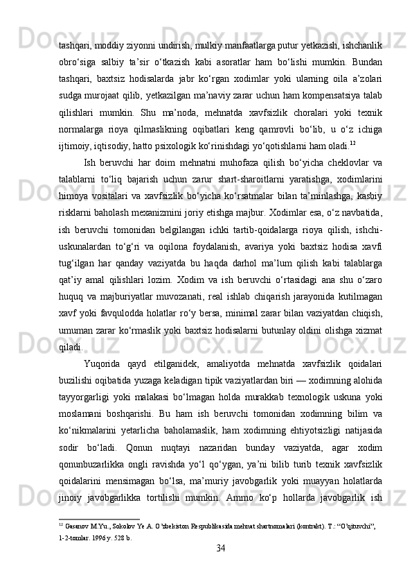 tashqari, moddiy ziyonni undirish, mulkiy manfaatlarga putur yetkazish, ishchanlik
obro‘siga   salbiy   ta’sir   o‘tkazish   kabi   asoratlar   ham   bo‘lishi   mumkin.   Bundan
tashqari,   baxtsiz   hodisalarda   jabr   ko‘rgan   xodimlar   yoki   ularning   oila   a’zolari
sudga murojaat qilib, yetkazilgan ma’naviy zarar uchun ham kompensatsiya talab
qilishlari   mumkin.   Shu   ma’noda,   mehnatda   xavfsizlik   choralari   yoki   texnik
normalarga   rioya   qilmaslikning   oqibatlari   keng   qamrovli   bo‘lib,   u   o‘z   ichiga
ijtimoiy, iqtisodiy, hatto psixologik ko‘rinishdagi yo‘qotishlarni ham oladi. 12
Ish   beruvchi   har   doim   mehnatni   muhofaza   qilish   bo‘yicha   cheklovlar   va
talablarni   to‘liq   bajarish   uchun   zarur   shart-sharoitlarni   yaratishga,   xodimlarini
himoya   vositalari   va   xavfsizlik   bo‘yicha   ko‘rsatmalar   bilan   ta’minlashga,   kasbiy
risklarni baholash mexanizmini joriy etishga majbur. Xodimlar esa, o‘z navbatida,
ish   beruvchi   tomonidan   belgilangan   ichki   tartib-qoidalarga   rioya   qilish,   ishchi-
uskunalardan   to‘g‘ri   va   oqilona   foydalanish,   avariya   yoki   baxtsiz   hodisa   xavfi
tug‘ilgan   har   qanday   vaziyatda   bu   haqda   darhol   ma’lum   qilish   kabi   talablarga
qat’iy   amal   qilishlari   lozim.   Xodim   va   ish   beruvchi   o‘rtasidagi   ana   shu   o‘zaro
huquq   va   majburiyatlar   muvozanati,   real   ishlab   chiqarish   jarayonida   kutilmagan
xavf yoki favqulodda holatlar  ro‘y bersa,  minimal  zarar  bilan vaziyatdan chiqish,
umuman zarar ko‘rmaslik yoki baxtsiz hodisalarni butunlay oldini olishga xizmat
qiladi.
Yuqorida   qayd   etilganidek,   amaliyotda   mehnatda   xavfsizlik   qoidalari
buzilishi oqibatida yuzaga keladigan tipik vaziyatlardan biri — xodimning alohida
tayyorgarligi   yoki   malakasi   bo‘lmagan   holda   murakkab   texnologik   uskuna   yoki
moslamani   boshqarishi.   Bu   ham   ish   beruvchi   tomonidan   xodimning   bilim   va
ko‘nikmalarini   yetarlicha   baholamaslik,   ham   xodimning   ehtiyotsizligi   natijasida
sodir   bo‘ladi.   Qonun   nuqtayi   nazaridan   bunday   vaziyatda,   agar   xodim
qonunbuzarlikka   ongli   ravishda   yo‘l   qo‘ygan,   ya’ni   bilib   turib   texnik   xavfsizlik
qoidalarini   mensimagan   bo‘lsa,   ma’muriy   javobgarlik   yoki   muayyan   holatlarda
jinoiy   javobgarlikka   tortilishi   mumkin.   Ammo   ko‘p   hollarda   javobgarlik   ish
12
 Gasanov M.Yu., Sokolov Ye.A. O’zbekiston Respublikasida mehnat shartnomalari (kontrakt). T.: “O’qituvchi”, 
1-2-tomlar. 1996 y. 528 b.
34 
