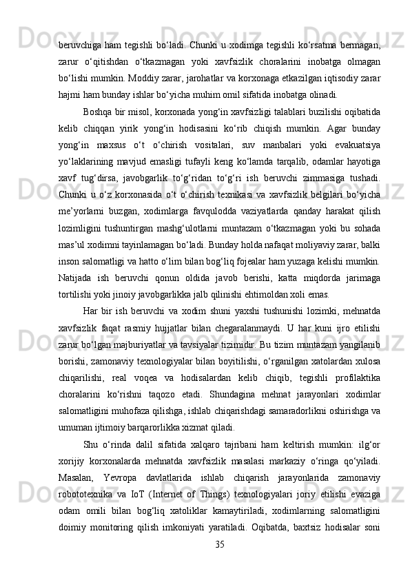 beruvchiga ham  tegishli  bo‘ladi. Chunki  u xodimga tegishli ko‘rsatma bermagan,
zarur   o‘qitishdan   o‘tkazmagan   yoki   xavfsizlik   choralarini   inobatga   olmagan
bo‘lishi mumkin. Moddiy zarar, jarohatlar va korxonaga etkazilgan iqtisodiy zarar
hajmi ham bunday ishlar bo‘yicha muhim omil sifatida inobatga olinadi.
Boshqa bir misol, korxonada yong‘in xavfsizligi talablari buzilishi oqibatida
kelib   chiqqan   yirik   yong‘in   hodisasini   ko‘rib   chiqish   mumkin.   Agar   bunday
yong‘in   maxsus   o‘t   o‘chirish   vositalari,   suv   manbalari   yoki   evakuatsiya
yo‘laklarining   mavjud   emasligi   tufayli   keng   ko‘lamda   tarqalib,   odamlar   hayotiga
xavf   tug‘dirsa,   javobgarlik   to‘g‘ridan   to‘g‘ri   ish   beruvchi   zimmasiga   tushadi.
Chunki   u   o‘z   korxonasida   o‘t   o‘chirish   texnikasi   va   xavfsizlik   belgilari   bo‘yicha
me’yorlarni   buzgan,   xodimlarga   favqulodda   vaziyatlarda   qanday   harakat   qilish
lozimligini   tushuntirgan   mashg‘ulotlarni   muntazam   o‘tkazmagan   yoki   bu   sohada
mas’ul xodimni tayinlamagan bo‘ladi. Bunday holda nafaqat moliyaviy zarar, balki
inson salomatligi va hatto o‘lim bilan bog‘liq fojealar ham yuzaga kelishi mumkin.
Natijada   ish   beruvchi   qonun   oldida   javob   berishi,   katta   miqdorda   jarimaga
tortilishi yoki jinoiy javobgarlikka jalb qilinishi ehtimoldan xoli emas.
Har   bir   ish   beruvchi   va   xodim   shuni   yaxshi   tushunishi   lozimki,   mehnatda
xavfsizlik   faqat   rasmiy   hujjatlar   bilan   chegaralanmaydi.   U   har   kuni   ijro   etilishi
zarur bo‘lgan majburiyatlar va tavsiyalar tizimidir. Bu tizim muntazam yangilanib
borishi,  zamonaviy texnologiyalar  bilan boyitilishi,  o‘rganilgan xatolardan xulosa
chiqarilishi,   real   voqea   va   hodisalardan   kelib   chiqib,   tegishli   profilaktika
choralarini   ko‘rishni   taqozo   etadi.   Shundagina   mehnat   jarayonlari   xodimlar
salomatligini muhofaza qilishga, ishlab chiqarishdagi samaradorlikni oshirishga va
umuman ijtimoiy barqarorlikka xizmat qiladi.
Shu   o‘rinda   dalil   sifatida   xalqaro   tajribani   ham   keltirish   mumkin:   ilg‘or
xorijiy   korxonalarda   mehnatda   xavfsizlik   masalasi   markaziy   o‘ringa   qo‘yiladi.
Masalan,   Yevropa   davlatlarida   ishlab   chiqarish   jarayonlarida   zamonaviy
robototexnika   va   IoT   (Internet   of   Things)   texnologiyalari   joriy   etilishi   evaziga
odam   omili   bilan   bog‘liq   xatoliklar   kamaytiriladi,   xodimlarning   salomatligini
doimiy   monitoring   qilish   imkoniyati   yaratiladi.   Oqibatda,   baxtsiz   hodisalar   soni
35 