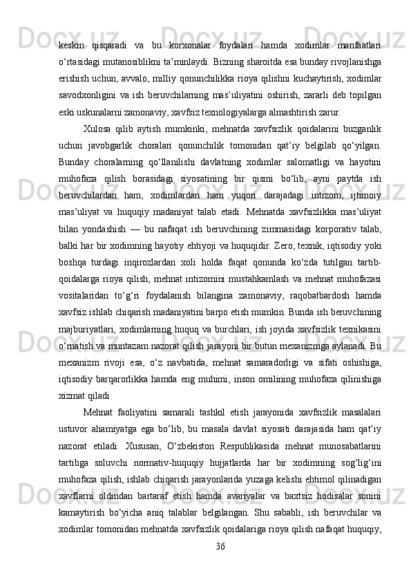 keskin   qisqaradi   va   bu   korxonalar   foydalari   hamda   xodimlar   manfaatlari
o‘rtasidagi mutanosiblikni ta’minlaydi. Bizning sharoitda esa bunday rivojlanishga
erishish uchun, avvalo, milliy qonunchilikka rioya qilishni kuchaytirish, xodimlar
savodxonligini   va   ish   beruvchilarning   mas’uliyatini   oshirish,   zararli   deb   topilgan
eski uskunalarni zamonaviy, xavfsiz texnologiyalarga almashtirish zarur.
Xulosa   qilib   aytish   mumkinki,   mehnatda   xavfsizlik   qoidalarini   buzganlik
uchun   javobgarlik   choralari   qonunchilik   tomonidan   qat’iy   belgilab   qo‘yilgan.
Bunday   choralarning   qo‘llanilishi   davlatning   xodimlar   salomatligi   va   hayotini
muhofaza   qilish   borasidagi   siyosatining   bir   qismi   bo‘lib,   ayni   paytda   ish
beruvchilardan   ham,   xodimlardan   ham   yuqori   darajadagi   intizom,   ijtimoiy
mas’uliyat   va   huquqiy   madaniyat   talab   etadi.   Mehnatda   xavfsizlikka   mas’uliyat
bilan   yondashish   —   bu   nafaqat   ish   beruvchining   zimmasidagi   korporativ   talab,
balki har bir xodimning hayotiy ehtiyoji va huquqidir. Zero, texnik, iqtisodiy yoki
boshqa   turdagi   inqirozlardan   xoli   holda   faqat   qonunda   ko‘zda   tutilgan   tartib-
qoidalarga  rioya  qilish,   mehnat   intizomini   mustahkamlash   va  mehnat   muhofazasi
vositalaridan   to‘g‘ri   foydalanish   bilangina   zamonaviy,   raqobatbardosh   hamda
xavfsiz ishlab chiqarish madaniyatini barpo etish mumkin. Bunda ish beruvchining
majburiyatlari, xodimlarning huquq va  burchlari, ish joyida xavfsizlik texnikasini
o‘rnatish va muntazam nazorat qilish jarayoni bir butun mexanizmga aylanadi. Bu
mexanizm   rivoji   esa,   o‘z   navbatida,   mehnat   samaradorligi   va   sifati   oshishiga,
iqtisodiy barqarorlikka  hamda  eng muhimi,  inson  omilining  muhofaza  qilinishiga
xizmat qiladi.
Mehnat   faoliyatini   samarali   tashkil   etish   jarayonida   xavfsizlik   masalalari
ustuvor   ahamiyatga   ega   bo‘lib,   bu   masala   davlat   siyosati   darajasida   ham   qat’iy
nazorat   etiladi.   Xususan,   O‘zbekiston   Respublikasida   mehnat   munosabatlarini
tartibga   soluvchi   normativ-huquqiy   hujjatlarda   har   bir   xodimning   sog‘lig‘ini
muhofaza qilish, ishlab chiqarish jarayonlarida yuzaga kelishi ehtimol qilinadigan
xavflarni   oldindan   bartaraf   etish   hamda   avariyalar   va   baxtsiz   hodisalar   sonini
kamaytirish   bo‘yicha   aniq   talablar   belgilangan.   Shu   sababli,   ish   beruvchilar   va
xodimlar tomonidan mehnatda xavfsizlik qoidalariga rioya qilish nafaqat huquqiy,
36 