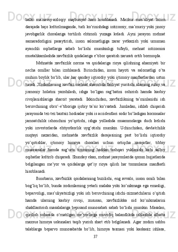 balki   ma’naviy-axloqiy   majburiyat   ham   hisoblanadi.   Mazkur   mas’uliyat   lozim
darajada bajo keltirilmaganda, turli ko‘rinishdagi intizomiy, ma’muriy yoki jinoiy
javobgarlik   choralariga   tortilish   ehtimoli   yuzaga   keladi.   Ayni   jarayon   mehnat
samaradorligini   pasaytirish,   inson   salomatligiga   zarar   yetkazish   yoki   umuman
ayanchli   oqibatlarga   sabab   bo‘lishi   mumkinligi   tufayli,   mehnat   intizomini
mustahkamlashda xavfsizlik qoidalariga e’tibor qaratish zarurati ortib bormoqda.
Mehnatda   xavfsizlik   norma   va   qoidalariga   rioya   qilishning   ahamiyati   bir
necha   omillar   bilan   izohlanadi.   Birinchidan,   inson   hayoti   va   salomatligi   o‘ta
muhim boylik bo‘lib, ular har qanday iqtisodiy yoki ijtimoiy manfaatlardan ustun
turadi. Xodimlarning xavfsiz mehnat sharoitida faoliyat yuritishi ularning ruhiy va
jismoniy   holatini   yaxshilash,   ishga   bo‘lgan   rag‘batini   oshirish   hamda   kasbiy
rivojlanishlariga   sharoit   yaratadi.   Ikkinchidan,   xavfsizlikning   ta’minlanishi   ish
beruvchining   obro‘-e’tiboriga   ijobiy   ta’sir   ko‘rsatadi.   Jumladan,   ishlab   chiqarish
jarayonida tez-tez baxtsiz hodisalar yoki is accidentlari sodir bo‘ladigan korxonalar
jamoatchilik   ishonchini   yo‘qotishi,   ishga   yollashda   muammolarga   duch   kelishi
yoki   investorlarda   ehtiyotkorlik   uyg‘otishi   mumkin.   Uchinchidan,   davlatchilik
nuqtayi   nazaridan,   mehnatda   xavfsizlik   darajasining   past   bo‘lishi   iqtisodiy
yo‘qotishlar,   ijtimoiy   himoya   choralari   uchun   ortiqcha   xarajatlar,   tibbiy
muassasalar   hamda   sug‘urta   tizimining   haddan   tashqari   yuklanishi   kabi   salbiy
oqibatlar keltirib chiqaradi. Shunday ekan, mehnat jarayonlarida qonun hujjatlarida
belgilangan   me’yor   va   qoidalarga   qat’iy   rioya   qilish   har   tomonlama   manfaatli
hisoblanadi.
Binobarin,   xavfsizlik   qoidalarining   buzilishi,   eng   avvalo,   inson   omili   bilan
bog‘liq bo‘lib, bunda xodimlarning yetarli malaka yoki ko‘nikmaga ega emasligi,
beparvoligi,   mas’uliyatsizligi   yoki   ish   beruvchining  ishchi-xizmatchilarni   o‘qitish
hamda   ularning   kasbiy   rivoji,   xususan,   xavfsizlikka   oid   ko‘nikmalarini
shakllantirish masalalariga bepisand munosabati sabab bo‘lishi mumkin. Masalan,
qurilish   sohasida   o‘rnatilgan   me’yorlarga   muvofiq   balandlikda   ishlashda   albatta
maxsus   himoya   uskunalari   taqib   yurish   shart   etib   belgilanadi.   Agar   xodim   ushbu
talablarga   beparvo   munosabatda   bo‘lib,   himoya   tasmasi   yoki   kaskasiz   ishlasa,
37 