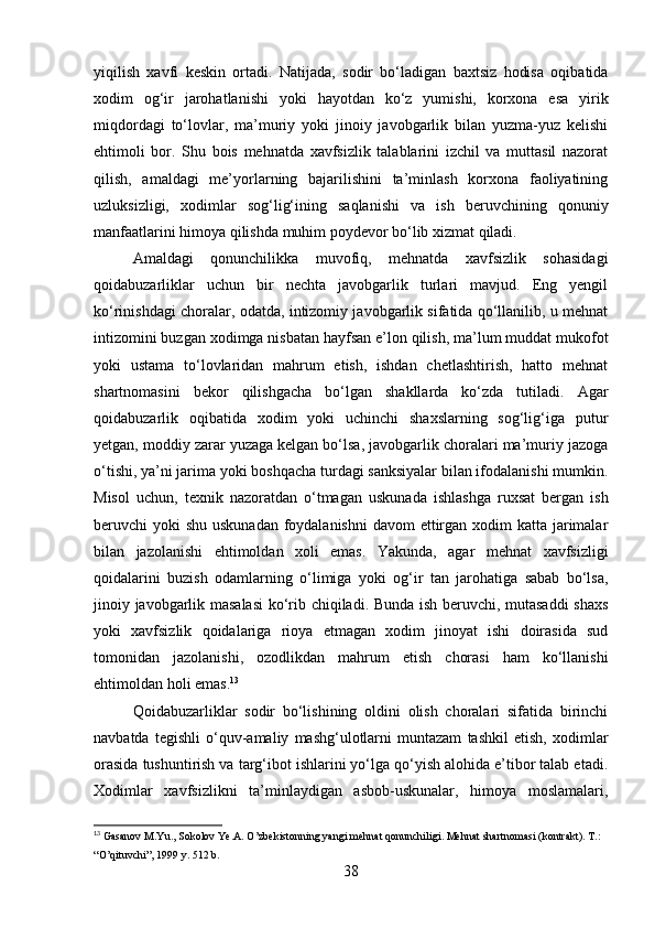 yiqilish   xavfi   keskin   ortadi.   Natijada,   sodir   bo‘ladigan   baxtsiz   hodisa   oqibatida
xodim   og‘ir   jarohatlanishi   yoki   hayotdan   ko‘z   yumishi,   korxona   esa   yirik
miqdordagi   to‘lovlar,   ma’muriy   yoki   jinoiy   javobgarlik   bilan   yuzma-yuz   kelishi
ehtimoli   bor.   Shu   bois   mehnatda   xavfsizlik   talablarini   izchil   va   muttasil   nazorat
qilish,   amaldagi   me’yorlarning   bajarilishini   ta’minlash   korxona   faoliyatining
uzluksizligi,   xodimlar   sog‘lig‘ining   saqlanishi   va   ish   beruvchining   qonuniy
manfaatlarini himoya qilishda muhim poydevor bo‘lib xizmat qiladi.
Amaldagi   qonunchilikka   muvofiq,   mehnatda   xavfsizlik   sohasidagi
qoidabuzarliklar   uchun   bir   nechta   javobgarlik   turlari   mavjud.   Eng   yengil
ko‘rinishdagi choralar, odatda, intizomiy javobgarlik sifatida qo‘llanilib, u mehnat
intizomini buzgan xodimga nisbatan hayfsan e’lon qilish, ma’lum muddat mukofot
yoki   ustama   to‘lovlaridan   mahrum   etish,   ishdan   chetlashtirish,   hatto   mehnat
shartnomasini   bekor   qilishgacha   bo‘lgan   shakllarda   ko‘zda   tutiladi.   Agar
qoidabuzarlik   oqibatida   xodim   yoki   uchinchi   shaxslarning   sog‘lig‘iga   putur
yetgan, moddiy zarar yuzaga kelgan bo‘lsa, javobgarlik choralari ma’muriy jazoga
o‘tishi, ya’ni jarima yoki boshqacha turdagi sanksiyalar bilan ifodalanishi mumkin.
Misol   uchun,   texnik   nazoratdan   o‘tmagan   uskunada   ishlashga   ruxsat   bergan   ish
beruvchi yoki  shu uskunadan foydalanishni  davom ettirgan xodim  katta jarimalar
bilan   jazolanishi   ehtimoldan   xoli   emas.   Yakunda,   agar   mehnat   xavfsizligi
qoidalarini   buzish   odamlarning   o‘limiga   yoki   og‘ir   tan   jarohatiga   sabab   bo‘lsa,
jinoiy javobgarlik masalasi  ko‘rib chiqiladi. Bunda ish beruvchi, mutasaddi  shaxs
yoki   xavfsizlik   qoidalariga   rioya   etmagan   xodim   jinoyat   ishi   doirasida   sud
tomonidan   jazolanishi,   ozodlikdan   mahrum   etish   chorasi   ham   ko‘llanishi
ehtimoldan holi emas. 13
Qoidabuzarliklar   sodir   bo‘lishining   oldini   olish   choralari   sifatida   birinchi
navbatda   tegishli   o‘quv-amaliy   mashg‘ulotlarni   muntazam   tashkil   etish,   xodimlar
orasida tushuntirish va targ‘ibot ishlarini yo‘lga qo‘yish alohida e’tibor talab etadi.
Xodimlar   xavfsizlikni   ta’minlaydigan   asbob-uskunalar,   himoya   moslamalari,
13
 Gasanov M.Yu., Sokolov Ye.A. O’zbekistonning yangi mehnat qonunchiligi. Mehnat shartnomasi (kontrakt). T.: 
“O’qituvchi”, 1999 y. 512 b.
38 